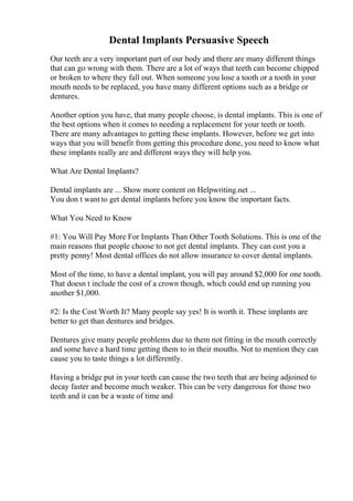 Dental Implants Persuasive Speech
Our teeth are a very important part of our body and there are many different things
that can go wrong with them. There are a lot of ways that teeth can become chipped
or broken to where they fall out. When someone you lose a tooth or a tooth in your
mouth needs to be replaced, you have many different options such as a bridge or
dentures.
Another option you have, that many people choose, is dental implants. This is one of
the best options when it comes to needing a replacement for your teeth or tooth.
There are many advantages to getting these implants. However, before we get into
ways that you will benefit from getting this procedure done, you need to know what
these implants really are and different ways they will help you.
What Are Dental Implants?
Dental implants are ... Show more content on Helpwriting.net ...
You don t want to get dental implants before you know the important facts.
What You Need to Know
#1: You Will Pay More For Implants Than Other Tooth Solutions. This is one of the
main reasons that people choose to not get dental implants. They can cost you a
pretty penny! Most dental offices do not allow insurance to cover dental implants.
Most of the time, to have a dental implant, you will pay around $2,000 for one tooth.
That doesn t include the cost of a crown though, which could end up running you
another $1,000.
#2: Is the Cost Worth It? Many people say yes! It is worth it. These implants are
better to get than dentures and bridges.
Dentures give many people problems due to them not fitting in the mouth correctly
and some have a hard time getting them to in their mouths. Not to mention they can
cause you to taste things a lot differently.
Having a bridge put in your teeth can cause the two teeth that are being adjoined to
decay faster and become much weaker. This can be very dangerous for those two
teeth and it can be a waste of time and
 
