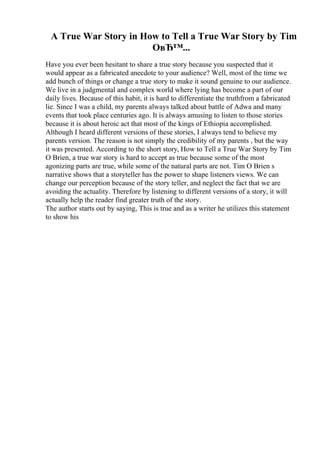 A True War Story in How to Tell a True War Story by Tim
OвЂ™...
Have you ever been hesitant to share a true story because you suspected that it
would appear as a fabricated anecdote to your audience? Well, most of the time we
add bunch of things or change a true story to make it sound genuine to our audience.
We live in a judgmental and complex world where lying has become a part of our
daily lives. Because of this habit, it is hard to differentiate the truthfrom a fabricated
lie. Since I was a child, my parents always talked about battle of Adwa and many
events that took place centuries ago. It is always amusing to listen to those stories
because it is about heroic act that most of the kings of Ethiopia accomplished.
Although I heard different versions of these stories, I always tend to believe my
parents version. The reason is not simply the credibility of my parents , but the way
it was presented. According to the short story, How to Tell a True War Story by Tim
O Brien, a true war story is hard to accept as true because some of the most
agonizing parts are true, while some of the natural parts are not. Tim O Brien s
narrative shows that a storyteller has the power to shape listeners views. We can
change our perception because of the story teller, and neglect the fact that we are
avoiding the actuality. Therefore by listening to different versions of a story, it will
actually help the reader find greater truth of the story.
The author starts out by saying, This is true and as a writer he utilizes this statement
to show his
 