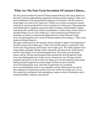 What Are The Four Great Inventions Of Ancient Chinese...
The four great inventions by ancient Chinese people that have had a huge impact on
the entire world are papermaking, gunpowder, printing, and the compass. Paper was a
great contribution to the spread and development of civilization. The first nation to
invent paper was china (www.fmprc.gov). Words were written on numerous natural
materials by ancient people before it was invented (www.fmprc.gov). Mesopotamians
used earthen plates, Egyptians used grass stalks, Europeans used sheepskin, Indians
used sheep skin, and the early Chinese used bamboo, wooden strips, tortoise shells, or
shoulder blades of an ox (www.fmprc.gov). These materials proved themselves
unsuitable as Chinese civilization developed because of their bulk and weight
(www.travelchinaguide.com). Ancient Chinasucceeded in first making a... Show more
content on Helpwriting.net ...
The paper making process first spread to Korea and then to Japan in the beginning of
the third century (www.fmprc.gov). Then in the twelfth century it reached the Arab
world in the Tang Dynasty, and Europe. (www.fmprc,gov). The Arabs captured some
Tang soldiers and paper making workers during the war between the Tang Dynasty
and the Arab Empire (www.travalchinaguide.com). The Arabs set up the paper
factory and the Africans and Europeans then mastered the skill through the Arabs
(www.travelchinaguide.com). It then went to America by way of Europe and the
gradually spread all over the world (www.fmprc.gov). By the ninetieth century paper
making spread throughout the world in paper factories set up in Australia
(www.travelchinaguide.com). The birth of gunpowder was accidental
(www.travelchinaguide.com). It was originally used for making fireworks and its
later adaptation revolutionized warfare across the world (www.fmprc.gov). It was
first created by an alchemist while attempting to make an elixir of immorality and it
contained Sulphur, saltpeter, and charcoal
 