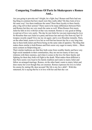 Comparing Traditions Of Paris In Shakespeare s Romeo
And...
Are you going to provoke me? Alright, let s fight, boy! Romeo and Paris had one
big thing in common but how much were they really alike? Do they look at love
the same way? Are there traditions the same? Does there loyalty to there family
play a big roll in their actions? There seem to be many differences between Paris
and Romeo but they are very much the same as well. When Romeo first meets
Juliet he falls in love with her at that very moment. Romeo is very good at falling
in and out of love very easily. The day he met Juliet he was just expressing his love
for Rosaline then sees Juliet at a party and kisses her and says Sin from my lips? O
trespass sweetly urged! Give me my sin again. and is over Rosaline instantly. Paris,
on the other hand, seems to love her as well but has known her for a very long time
due to them both (Juliet and Paris) being on the same sides (Capulets). The thing that
makes them similar is both Romeo and Paris seem very eager to marry Juliet.... Show
more content on Helpwriting.net ...
Their similar traditions are that they both come from wealthy family and have very
high social standards in their communities, they are not too marry or have any
relations with there enemies, and when it comes to the love for there family and
fighting for them they both will fight to the death. What makes them different is
that Paris seems very loyal to his family tradition and wants to marry Juliet and
fallow an arranged marriage. Romeo, on the other hand, wants to marry Juliet and
does marry her even though they are enemies. Romeo expresses his love to Juliet
his enemy by stating Oh, dear account! My life is my foe s debt? . With this
statement, he is saying that he is in love with her and that she s an
 