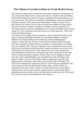 The Climate of Arrakis in Dune by Frank Herbert Essay
The climate of a planet plays a significant role in determining how life presumes. In
fact, a hot climate makes water so scarce, that saliva is valuable. In the novel Dune,
Frank Herbert makes the climate of Arrakis so significant, that dead bodies are seen
as a water source. The climate on the planet of Arrakismakes water less significant
than blood, because water cannot exist without blood. Arrakis s climate is also a
plus, because the warriors that live there are much more adapted to it than anyone
who was to invade to conquer. The planet of Arrakis is seen as a gold mine for
mГ©lange, because it has such a high potency of it, and the Fremenare pretty much in
charge of it. This would then cause other rivals to try and conquer the... Show more
content on Helpwriting.net ...
It s mouth was some eighty meters in diameter...with crystal teeth with the curved
shape of crysknives glinting around the rim...the bellows breath of cinnamon
(Herbert 225). Simply delineates the monstrosity of these brobdingnagian
creatures. And he also says, Worms of more than four hundred meters in length
have been recorded by reliable witnesses, and there s reason to believe even larger
ones exist. (Herbert 356). This gives a glimpse of how truculent the worms can be,
and given the fact that the climate provides a tough environment, the worms can be
connected to the climate, because if the climate was not so cruel, and hot, then
more precipitation would occur on the planet, and water is poisonous to the worm.
Worms would cause drastic change to society if they were to disappear, because
the worm s feed on Sand Plankton, and sand plankton eat the mГ©lange in the
sands of Arrakis. The term Little Makers makes its appearance when the sand
plankton grows, and become little makers, because they make mГ©lange. This
leads to how important the sandworms really are. The Fremen are dependent on the
worm, because of the spice that the little makers make. And the Fremen are
dependent on the spice, or they will die. So, if the climate were to pose a death
sentence for the worms, there would be a deadly process of what would follow:
precipitation occurs, and the worms, and little makers would start to die. This would
then cause the creation, and distribution of mГ©lange to
 
