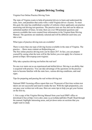 Virginia Driving Testing
Virginia Free Online Practice Driving Tests
The state of Virginia wants to help all potential drivers to learn and understand the
rules, laws, and penalties that come with a valid Virginia driver s license. To meet
this goal, the state has established a number of websites where applicants can practice
answering real driving test questions. The practice tests are free and can be taken an
unlimited number of times. In total, there are over 500 potential questions and
answers available that were created from information in the Virginia State Driving
Manual. The questions are randomly selected and will be different each time you
take a test.
What types of practice driving tests are available?
There is more than one type of driving license available in the state of Virginia. The
practice ... Show more content on Helpwriting.net ...
The free online practice driving tests can be taken 24/7. In fact, you can prepare
yourself by seeing what the tests will be like before you even apply for a license or
permit at https://driversprep.com/virginia/.
Why take a practice driving test before the real test?
No one ever starts out as an experienced and skilled driver. Driving is an ability that
is acquired with practice. You can take advantage of the questions on the practice
tests to become familiar with the state laws, various driving conditions, and road
signs.
Tips for preparing and passing the real written driving test
National DMV licensing offices report that over 70 percent of first time written test
takers are not successful and need to retake the test. With the right preparation, you
can pass your written test with ease. Here are some tips to help you get your license
on the first try.
1. Get a copy of the Virginia Driving Manual from your local DMV office or
download it free at http://www.dmv.state.va.us/webdoc/pdf/dmv39.pdf. Read through
the manual, highlight interesting areas, and jot down notes on sections that you
might want to study
 