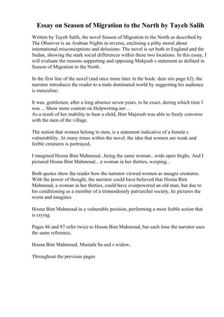 Essay on Season of Migration to the North by Tayeb Salih
Written by Tayeb Salih, the novel Season of Migration to the North as described by
The Observer is an Arabian Nights in reverse, enclosing a pithy moral about
international misconceptions and delusions. The novel is set both in England and the
Sudan, showing the stark social differences within these two locations. In this essay, I
will evaluate the reasons supporting and opposing Mahjoub s statement as defined in
Season of Migration to the North .
In the first line of the novel (and once more later in the book: dear sirs page 62), the
narrator introduces the reader to a male dominated world by suggesting his audience
is masculine;
It was, gentlemen, after a long absence seven years, to be exact, during which time I
was ... Show more content on Helpwriting.net ...
As a result of her inability to bear a child, Bint Majzoub was able to freely converse
with the men of the village.
The notion that women belong to men, is a statement indicative of a female s
vulnerability. At many times within the novel, the idea that women are weak and
feeble creatures is portrayed,
I imagined Hosna Bint Mahmoud...being the same woman...wide open thighs. And I
pictured Hosna Bint Mahmoud... a woman in her thirties, weeping...
Both quotes show the reader how the narrator viewed women as meagre creatures.
With the power of thought, the narrator could have believed that Hosna Bint
Mahmoud, a woman in her thirties, could have overpowered an old man, but due to
his conditioning as a member of a tremendously patriarchal society, he pictures the
worst and imagines
Hosna Bint Mahmoud in a vulnerable position, performing a most feeble action that
is crying.
Pages 86 and 87 refer twice to Hosna Bint Mahmoud, but each time the narrator uses
the same reference,
Hosna Bint Mahmoud, Mustafa Sa eed s widow,
Throughout the previous pages
 