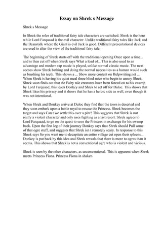 Essay on Shrek s Message
Shrek s Message
In Shrek the roles of traditional fairy tale characters are switched. Shrek is the hero
while Lord Farquaad is the evil character. Unlike traditional fairy tales like Jack and
the Beanstalk where the Giant is evil Jack is good. Different presentational devices
are used to alter the view of the traditional fairy tale.
The beginning of Shrek starts off with the traditional opening Once upon a time...
and is then cut off when Shrek says What a load of... This is also used to an
advantage and modern rap music is played, unlike normal classic music. The next
scenes show Shrek bathing and doing the normal necessities as a human would such
as brushing his teeth. This shows a ... Show more content on Helpwriting.net ...
When Shrek is having his quiet meal three blind mice who begin to annoy Shrek.
Shrek soon finds out that the Fairy tale creatures have been forced on to his swamp
by Lord Farquaad, this leads Donkey and Shrek to set off for Duloc. This shows that
Shrek likes his privacy and it shows that he has a heroic side as well, even though it
was not intentional.
When Shrek and Donkey arrive at Duloc they find that the town is deserted and
they soon embark upon a battle royal to rescue the Princess. Shrek becomes the
target and says Can t we settle this over a pint? This suggests that Shrek is not
really a violent character and only uses fighting as a last resort. Shrek agrees to
Lord Farquaad, to go on the quest to save the Princess in exchange for his swamp
back. Upon the first leg of their journey Donkey says that Shrek should Pull some
of that ogre stuff, and suggests that Shrek isn t remotely scary. In response to this
Shrek says So you want me to decapitate an entire village cut open their spleens...
Donkey is put back by this idea and Shrek reveals that there is more to ogres than it
seems. This shows that Shrek is not a conventional ogre who is violent and vicious.
Shrek is seen by the other characters, as unconventional. This is apparent when Shrek
meets Princess Fiona. Princess Fiona in shaken
 