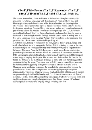 вЂљГ„ГІthe Poems вЂљГ„ГІRememberвЂљГ„Гґ,
вЂљГ„ГІPianoвЂљГ„Гґ and вЂљГ„ГІPoem at...
The poems Remember , Piano and Poem at Thirty nine all explore melancholy
emotions. How far do you agree with this statement? Poem at Thirty nine and
Piano explore melancholy emotions while Remember does not in my opinion.
The reasons I do no completely agree is because the three poems all have hidden
feelings and meanings. Poem at Thirty nine shows melancholy emotions because it
presents the loss of the persona s father and Piano portrays how D.H. Lawrence
misses his childhood. However Remember is not a sad poem but it might seem so
because it is explaining Rossetti s feelings towards death. Poem at Thirty nine is a
free verse structured poem by Alice Walker. There is sadness in the poem and it is
presented by... Show more content on Helpwriting.net ...
Apart from that, the use of words after the turn, such as do not grieve , forget and
smile also indicate there is an opposite feeling. This is probably because at the turn,
Rossetti changes her feeling completely and demands everyone to forget her and
be happy. The poem Piano by D.H. Lawrence is a sad poem. In my opinion, the
poem is tragic because the persona misses his childhood. It could show a desire for
D.H. Lawrence to return to his childhood and home. I weep like a child for the past
would suggest longing for the past. The persona also feels the lost the comfort for
home, the phrases to the old Sunday evenings at home and cosy parlor suggest the
persona s feeling for home. This could lead to D.H. Lawrence not able to return to
his home country suggesting he might be viewed as a traitor in World War I.
There are some words that resembles the sound of the piano, possibly because the
poem is called Piano . The examples are: boom of tingling strings and piano
appassionato . They were effective because it reflects the title of the poem. It suggest
the persona longed for his childhood which D.H. Lawrence use to over his fear of
isolation. The line boom of tingling string was especially effective, because boom and
tingling strings sound completely opposite and they form a contrast (With boom
sounding loud and noisy and tingling strings sounding soft and
 