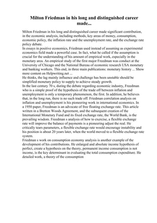 Milton Friedman in his long and distinguished career
made...
Milton Friedman in his long and distinguished career made significant contribution,
in the economic analysis, including methods, key areas of money, consumption,
economic policy, the inflation rate and the unemployment rate, and the exchange rate
policy debate.
In essays in positive economics, Friedman used instead of assuming as experimental
economics field made a powerful case. In fact, what he called if the assumption is
crucial for the understanding of his amount of empirical work, especially in the
monetary area. An empirical study of the first major Freedman was conduct at the
University of Chicago and the National Bureau of economic research USA monetary
and banking workers. This end, in three main publications: monetary history ... Show
more content on Helpwriting.net ...
He thinks, the lag mainly influence and challenge has been unstable should be
simplified monetary policy to supply to achieve steady growth.
In the last century 70 s, during the debate regarding economic industry, Freedman
who is a simple proof of the hypothesis of the trade off between inflation and
unemployment is only a temporary phenomenon, the first. In addition, he believes
that, in the long run, there is no such trade off. Friedman correlation analysis on
inflation and unemployment is his pioneering work in international economics. In
a 1950 paper, Freedman is an advocate of free floating exchange rate. This article
written in a Bretton Woods Agreement, and the subsequent creation of the
International Monetary Fund and its fixed exchange rate, the World Bank, is the
prevailing wisdom. Freedman s analysis of how to exercise, a flexible exchange
rate will improve the balance of payments is a pioneering adjust the real. He
critically tears parameters, a flexible exchange rate would encourage instability and
his position is about 20 years later, when the world moved to a flexible exchange rate
system.
Friedman s work on consumption economy analysis is another example of the
development of his contributions. He enlarged and absolute income hypothesis of
perfect, create a hypothesis on the theory, permanent income consumption is not
income, is the key determinant in evaluating the total consumption expenditure. He
detailed work, a theory of the consumption
 