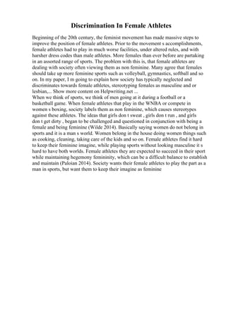 Discrimination In Female Athletes
Beginning of the 20th century, the feminist movement has made massive steps to
improve the position of female athletes. Prior to the movement s accomplishments,
female athletes had to play in much worse facilities, under altered rules, and with
harsher dress codes than male athletes. More females than ever before are partaking
in an assorted range of sports. The problem with this is, that female athletes are
dealing with society often viewing them as non feminine. Many agree that females
should take up more feminine sports such as volleyball, gymnastics, softball and so
on. In my paper, I m going to explain how society has typically neglected and
discriminates towards female athletes, stereotyping females as masculine and or
lesbian,... Show more content on Helpwriting.net ...
When we think of sports, we think of men going at it during a football or a
basketball game. When female athletes that play in the WNBA or compete in
women s boxing, society labels them as non feminine, which causes stereotypes
against these athletes. The ideas that girls don t sweat , girls don t run , and girls
don t get dirty , began to be challenged and questioned in conjunction with being a
female and being feminine (Wilde 2014). Basically saying women do not belong in
sports and it is a man s world. Women belong in the house doing women things such
as cooking, cleaning, taking care of the kids and so on. Female athletes find it hard
to keep their feminine imagine, while playing sports without looking masculine it s
hard to have both worlds. Female athletes they are expected to succeed in their sport
while maintaining hegemony femininity, which can be a difficult balance to establish
and maintain (Paloian 2014). Society wants their female athletes to play the part as a
man in sports, but want them to keep their imagine as feminine
 