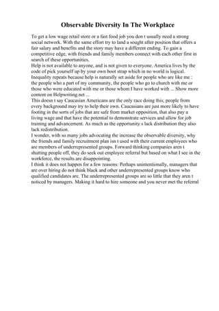 Observable Diversity In The Workplace
To get a low wage retail store or a fast food job you don t usually need a strong
social network. With the same effort try to land a sought after position that offers a
fair salary and benefits and the story may have a different ending. To gain a
competitive edge, with friends and family members connect with each other first in
search of these opportunities.
Help is not available to anyone, and is not given to everyone. America lives by the
code of pick yourself up by your own boot strap which in no world is logical.
Inequality repeats because help is naturally set aside for people who are like me :
the people who a part of my community, the people who go to church with me or
those who were educated with me or those whom I have worked with ... Show more
content on Helpwriting.net ...
This doesn t say Caucasian Americans are the only race doing this; people from
every background may try to help their own. Caucasians are just more likely to have
footing in the sorts of jobs that are safe from market opposition, that also pay a
living wage and that have the potential to demonstrate services and allow for job
training and advancement. As much as the opportunity s lack distribution they also
lack redistribution.
I wonder, with so many jobs advocating the increase the observable diversity, why
the friends and family recruitment plan isn t used with their current employees who
are members of underrepresented groups. Forward thinking companies aren t
shutting people off, they do seek out employee referral but based on what I see in the
workforce, the results are disappointing.
I think it does not happen for a few reasons: Perhaps unintentionally, managers that
are over hiring do not think black and other underrepresented groups know who
qualified candidates are. The underrepresented groups are so little that they aren t
noticed by managers. Making it hard to hire someone and you never met the referral
 