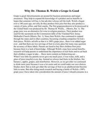 Why Dr. Thomas B. Welch s Grape Is Good
Grape is good Advertisements are posted for business promotions and target
awareness. They help to expand the knowledge of a product and its benefits in
hopes that someone will buy it, but ads don t always tell the truth. Welch s began
over a 140 years ago, not only do they produce fruit juice but they also produce a
variety of jams, jellies, and fruit snacks, The first grapejuiceknown to be processed in
the United States was produced by Dr. Thomas B. Welch,... (Morris, Par. 1). The
grape juice was an alternative for wine in religion practices, Their product was
used for the sacrament on the Communion table of the Vineland New Jersey
Methodist Church (Morris, Par. 1). Since then Welch s has continued to expand
through the states and in other countries, becoming a leading competitor for kid s
fruit juices. Welch s ad tells us that it is 100% grape juice , there is no added sugar
ever , and that there are two servings of fruit in every glass but many may question
the accuracy of these labels. Parents are lured to buy their children fruit juice
because there is a lack of knowledge. Although Welch s may have actual benefits,
research will help parents to understand the importance of real fruits and to cut back
their children s sugar in take.... Show more content on Helpwriting.net ...
When I was little my parents never gave me much juice, it was water, milk, and a
glass of juice (maybe) every day. Instead we always had fruits in the kitchen, like
banana s, apples, grapes, and strawberries. However, as we got older we continued
to drink more juice because it was a lot easier and we could make our own choices.
Studies show that as kids get older the servings of fruit in an adulthood diet become
little to none. But after doing much research and buying a bottle of Welch s 100%
grape juice I have taken into consideration the amount of juice I should consume in a
 