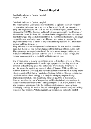 General Hospital
Conflict Resolution at General Hospital
August 28, 2010
Conflict Resolution at General Hospital
The current conflict Conflict as defined in the text is a process in which one party
perceives that its interests are being opposed or negatively affected by another
party (Hellriegel/Slocum, 2011). In the case of General Hospital, the two parties at
odds are the CEO Mike Hammer and the physicians represented by the Director of
Medicine Dr. Mark Williams. Mr. Hammer also faced opposition from the hospitals
board of trustees. The conflict stemmed from the fact that the hospital was no longer
competitive and was losing money. Mr. Hammer was unable to convince the
physicians or the board to adhere to any cost containing measures or ... Show more
content on Helpwriting.net ...
They will now have to develop their niche because of the new medical center but
again that should not be a problem because of the skill level of their current staff.
Three years ago, the organization I work for underwent a reorganization process.
We followed the team approach and were able to see results in cost savings, and
became more competitive in our field within the second year.
Use of negotiation to achieve buy in Negotiation is defined as a process in which
two or more interdependent individuals or groups perceive that they have both
common and conflicting goals state and discuss proposals and preferences for
specific terms of a possible agreement (Hellriegel/Slocum, 2011, pg.395). Mr.
Hammer mentioned Good cop, bad cop in his conversation with Ms. Harding. There
plan is to use the Distributive Negotiation Strategy. Hellriegel/Slocum explains that
one characteristic of this strategy is to sway the other party to your side by
alternating sympathetic with threatening behavior (pg.397). In this situation,
Hammer has taken the role of sympathizer and Harding is in the threatening role.
Based on the actions taken by Ms. Harding in regards to Dr. Boyer, her style could
also be seen as ultimatums. After the bold move to implement change without
warning by Harding, the medical director and the physicians were ready and willing
to discuss their concerns. What is needed here is mediation. Both sides needed
 