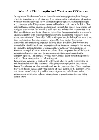 What Are The Strengths And Weaknesses Of Comcast
Strengths and Weaknesses Comcast has maintained strong operating base through
which its operations are well integrated from programming to distribution of services.
Comcast presently provides video, Internet and phone services, expanding its signal
reception sites by building antenna towers and head ends, microwave facilities, fiber
optic cables and related equipment. Additional regional data centers were opened and
equipped with devices that provide e mail, news and web services to customers with
high speed Internet and digital phone services. Also, Comcast maintains two network
operations centers with equipment that monitors and manages the company s high
speed Internet network. Generally, Cable service provider, including Comcast operate
their cable systems through contractors granted by local or state franchising
authorities. This franchising approach not only allows flexibility, but broadens the
accessibility of cable services to larger populations. Comcast s strengths also include
its Innovative culture, financial leverage, and new technology also contribute to
Comcast s strength. Comcast innovative culture allows the production of distinctive
products and services that meet the consumers satisfaction and maximize the
company s profits. The financial leverage how Comcast could expand its operations
with a... Show more content on Helpwriting.net ...
Programming expenses to continue to be Comcast s largest single expense item in
the foreseeable future. The company s video programming expenses involves the
license fees charged by cable networks and fees for retransmission of local broadcast
television stations signals and by the number of video customers the company serves
and the amount of content it provides. In recent years, the multichannel video
programming distribution industry has continued to experience an increase in the
cost of sports
 