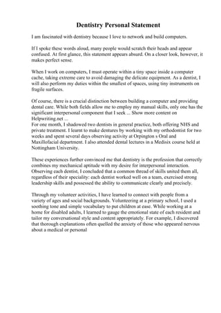 Dentistry Personal Statement
I am fascinated with dentistry because I love to network and build computers.
If I spoke these words aloud, many people would scratch their heads and appear
confused. At first glance, this statement appears absurd. On a closer look, however, it
makes perfect sense.
When I work on computers, I must operate within a tiny space inside a computer
cache, taking extreme care to avoid damaging the delicate equipment. As a dentist, I
will also perform my duties within the smallest of spaces, using tiny instruments on
fragile surfaces.
Of course, there is a crucial distinction between building a computer and providing
dental care. While both fields allow me to employ my manual skills, only one has the
significant interpersonal component that I seek ... Show more content on
Helpwriting.net ...
For one month, I shadowed two dentists in general practice, both offering NHS and
private treatment. I learnt to make dentures by working with my orthodontist for two
weeks and spent several days observing activity at Orpington s Oral and
Maxillofacial department. I also attended dental lectures in a Medisix course held at
Nottingham University.
These experiences further convinced me that dentistry is the profession that correctly
combines my mechanical aptitude with my desire for interpersonal interaction.
Observing each dentist, I concluded that a common thread of skills united them all,
regardless of their speciality: each dentist worked well on a team, exercised strong
leadership skills and possessed the ability to communicate clearly and precisely.
Through my volunteer activities, I have learned to connect with people from a
variety of ages and social backgrounds. Volunteering at a primary school, I used a
soothing tone and simple vocabulary to put children at ease. While working at a
home for disabled adults, I learned to gauge the emotional state of each resident and
tailor my conversational style and content appropriately. For example, I discovered
that thorough explanations often quelled the anxiety of those who appeared nervous
about a medical or personal
 