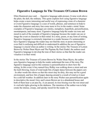Figurative Language In The Treasure Of Lemon Brown
Ellen Hunnicutt once said . . . figurative language adds pizzazz. It raise work above
the plain, the dull, the ordinary. This quote explains how using figurative language
helps create a more interesting and useful way of expressing a tone of a character
or event.Figurative language is a uses of words, phrases, and sentences to help to
make the characters and story line come more to live in the reader s mind. Some
examples of Figurative languages are similes, metaphors, hyperbole, personification,
onomatopoeia, and many more. Figurative language help the reader see tone and
mood in each of the example of figurative language because the reader can see or
image the event or character in their mind. In a story, poem, or any form of writing,
figurative language is extremely important to a reader because if a sentencedidn t
have figurative language the reader may not find the story or poem interesting or
even find it confusing and difficult to understand.In addition the use of figurative
language is crucial when an author is writing. In the stories The Treasure of Lemon
Brown by Walter Dean Myers and The Pigman, By Paul Zindel, the authors used
Figurative language to develop the tone of their stories so that that the reader can
visualize it in their mind.
In the stories The Treasure of Lemon Brown by Walter Dean Myers, the author
uses figurative language to help the reader understand the tone of the story.The
figurative language used in this sentence is personification to show how the
setting. In this event A boy named Grey Ridley was walking down a street and saw
the leafs blowing, Gusts of wind made bits of paper dance between the papers cars
. In other words this shows us that this street may be dirty, this may not be a good
environment, and how bits of paper dancing around is a result of wind so it must
be a cold fall weather. In addition later in the story Walter uses personification again
to descriptive the mood. Grey and Lemon Brown are in a abandoned house and
both of them hear a car pass by, A car passed, its tires hissing over the wet street and
it s red tails lights glowing in the darkness. The intention of the author was to help
create the intense, creepy, and spooky mood for the reader. In
 
