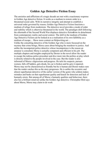 Golden Age Detective Fiction Essay
The anxieties and afflictions of a tragic decade are met with a reactionary response
in Golden Age detective fiction. It works as a medium to restore order to a
threatened social calm. With its narrative integrity and attempt to establish a
universal order governed by reason, Golden Age Detective Fiction functions a
medium of refuge from modernism. The detective novel provides a mode of order
and stability which is otherwise threatened in the world. The paradigm shift following
the aftermath of the Second World War displaces detective fictionfrom its detachment
from contemporary reality and social context. The shift in the medium of Golden
Age Detective Fiction can be looked at as a realisation of its own fallibility as a
medium of escape.... Show more content on Helpwriting.net ...
Unlike the consulting detective of the Golden Age who is more focussed on the
mystery that crime brings, Morse cares about bringing the murderer to justice. And
unlike the incompetent police detective whose incompetence is the reason an
amateur is consulted, Morse is actually competent and efficient in his job. The
multiple chapters and insights employed by Dexter in the novel allow the reader
to escape the tedious police procedure and dive more into the politics at play which
is directly related to the people involved in the case. But the reader is also
informed of Morse s digressions and progress. He tails his suspects, pursues
women, falls off ladders, gets drunk, his car is broken and he gets it repaired;
Morse may not be characterised as friendly but he is human and Dexter makes sure
that the reader catches this as the story progresses. He is unlike the eccentric and
almost superhuman detective of the earlier version of the genre who seldom makes
mistakes and basks on that superhuman quality and knack for detection and lack of
humanly errors. But among all of Morse s humanly qualities and behaviour, there
also lies a brilliant mind not unlike the Golden Age detective. Christopher Bird says
about Morse, Morse may claim to do work
 
