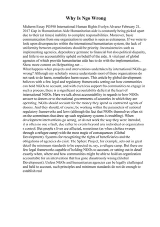 Why Is Ngo Wrong
Midterm Essay PO390 International Human Rights Evelyn Alvarez February 21,
2017 Gap in Humanitarian Aide Humanitarian aide is constantly being picked apart
due to their (at times) inability to complete responsibilities. Moreover, basic
communication from one organization to another is seen as extraneous. If we were to
look upon discrepancies within the international humanitarian system, the lack of
uniformity between organizations should be priority. Inconsistencies such as
implementing agencies, dependency germane to financial but also political disparity,
and little to no accountability upheld on behalf of the aide. A vital part of global
agencies of which provide humanitarian aide has to do with the implementation...
Show more content on Helpwriting.net ...
What happens when projects and interventions undertaken by international NGOs go
wrong? Although my scholarly source understands most of these organizations do
not seek to do harm, nonetheless harm occurs. This article by global development
believes with a few legal and regulatory frameworks setting out how communities
can hold NGOs to account, and with even less support fro communities to engage in
such a process, there is a significant accountability deficit at the heart of
international NGOs. Here we talk about accountability in regards to how NGOs
answer to donors or to the national governments of countries in which they are
operating. NGOs should account for the money they spend as contracted agents of
donors. And they should, of course, be working within the parameters of national
regulatory frameworks and laws (although the fact that NGOs themselves often sit
on the committees that draw up such regulatory systems is troubling). When
development interventions go wrong, or do not work the way they were intended,
it is often no one s fault, due rather to events beyond any individual or organization
s control. But people s lives are affected, sometimes (as when cholera sweeps
through a refugee camp) with the most tragic of consequences (Global
Development). Systems for recognizing the rights of beneficiaries and the
obligations of agencies do exist. The Sphere Project, for example, sets out in great
detail the minimum standards to be expected in, say, a refugee camp. But there are
few legal frameworks capable of holding NGOs to account, or setting out in detail
exactly when, where and how communities might be able to hold an organization
accountable for an intervention that has gone disastrously wrong (Global
Development). Unless NGOs and humanitarian agencies can be legally challenged
and held to account, such principles and minimum standards do not do enough to
establish real
 