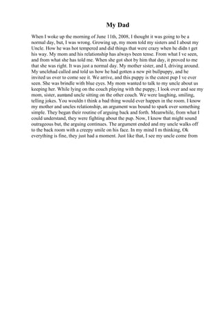 My Dad
When I woke up the morning of June 11th, 2008, I thought it was going to be a
normal day, but, I was wrong. Growing up, my mom told my sisters and I about my
Uncle. How he was hot tempered and did things that were crazy when he didn t get
his way. My mom and his relationship has always been tense. From what I ve seen,
and from what she has told me. When she got shot by him that day, it proved to me
that she was right. It was just a normal day. My mother sister, and I, driving around.
My unclehad called and told us how he had gotten a new pit bullpuppy, and he
invited us over to come see it. We arrive, and this puppy is the cutest pup I ve ever
seen. She was brindle with blue eyes. My mom wanted to talk to my uncle about us
keeping her. While lying on the couch playing with the puppy, I look over and see my
mom, sister, auntand uncle sitting on the other couch. We were laughing, smiling,
telling jokes. You wouldn t think a bad thing would ever happen in the room. I know
my mother and uncles relationship, an argument was bound to spark over something
simple. They began their routine of arguing back and forth. Meanwhile, from what I
could understand, they were fighting about the pup. Now, I know that might sound
outrageous but, the arguing continues. The argument ended and my uncle walks off
to the back room with a creepy smile on his face. In my mind I m thinking, Ok
everything is fine, they just had a moment. Just like that, I see my uncle come from
 