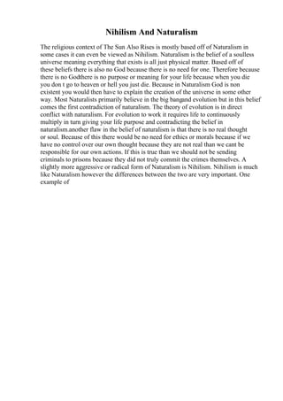 Nihilism And Naturalism
The religious context of The Sun Also Rises is mostly based off of Naturalism in
some cases it can even be viewed as Nihilism. Naturalism is the belief of a soulless
universe meaning everything that exists is all just physical matter. Based off of
these beliefs there is also no God because there is no need for one. Therefore because
there is no Godthere is no purpose or meaning for your life because when you die
you don t go to heaven or hell you just die. Because in Naturalism God is non
existent you would then have to explain the creation of the universe in some other
way. Most Naturalists primarily believe in the big bangand evolution but in this belief
comes the first contradiction of naturalism. The theory of evolution is in direct
conflict with naturalism. For evolution to work it requires life to continuously
multiply in turn giving your life purpose and contradicting the belief in
naturalism.another flaw in the belief of naturalism is that there is no real thought
or soul. Because of this there would be no need for ethics or morals because if we
have no control over our own thought because they are not real than we cant be
responsible for our own actions. If this is true than we should not be sending
criminals to prisons because they did not truly commit the crimes themselves. A
slightly more aggressive or radical form of Naturalism is Nihilism. Nihilism is much
like Naturalism however the differences between the two are very important. One
example of
 