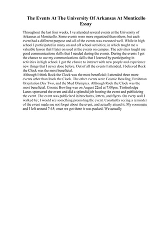 The Events At The University Of Arkansas At Monticello
Essay
Throughout the last four weeks, I ve attended several events at the University of
Arkansas at Monticello. Some events were more organized than others, but each
event had a different purpose and all of the events was executed well. While in high
school I participated in many on and off school activities; in which taught me a
valuable lesson that I later on used at the events on campus. The activities taught me
good communications skills that I needed during the events. During the events I got
the chance to use my communications skills that I learned by participating in
activities in high school. I got the chance to interact with new people and experience
new things that I never done before. Out of all the events I attended, I believed Rock
the Clock was the most beneficial.
Although I think Rock the Clock was the most beneficial; I attended three more
events other than Rock the Clock. The other events were Cosmic Bowling, Freshman
Orientation Day Two, and the Mud Olympics. Although Rock the Clock was the
most beneficial. Cosmic Bowling was on August 22nd at 7:00pm. Timberlodge
Lanes sponsored the event and did a splendid job hosting the event and publicizing
the event. The event was publicized in brochures, letters, and flyers. On every wall I
walked by; I would see something promoting the event. Constantly seeing a reminder
of the event made me not forget about the event; and actually attend it. My roommate
and I left around 7:45; once we got there it was packed. We actually
 