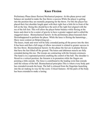 Knee Flexion
Preliminary Phase (knee flexion) Mechanical purpose: At this phase power and
balance are needed to make the free throw a success.While the player is getting
into the position they are mentally preparing for the throw. For this the player has
placed their feet shoulder length apart with their right foot a little bit in front of the
left on the line. Doing this should have the arch of the right foot aligned with the
toe of the left foot. This will allow the player better balance while flexing at the
knees and chest to be a center of gravity to have a greater support and is called the
staggered stance . Biomechanical factors: In the preliminary phase kneeand chest
flexionhappened to perform the phase. While the knee is flexing the hamstrings...
Show more content on Helpwriting.net ...
The knees, trunk and wrist will be fully extended puting all the power into the shot.
It has been said that a full range of elbow movement is related to greater success in
the free throw. Biomechanical factors: In this phase the feet are in plantar flexion
that have the feet lifted off the ground. The knees and abdomen muscle are fully
extended during this too. The triceps are contracting with the forearm extensors.
The hand is in a supinated position enabling the control of the ball. The shoulder is
flexed in a vertical position, the forearm is in pronation while the fingers are
pointing a little outside. The force is contributed to the leading wrist that extends
until the release of the ball. Biomechanical principles:This is where every body part
has extended towards the hoop. The ball is released from the fingertips launching
into the air making its way for the score. Critical features: All the parts of the body
has been extended to make a lasting
 