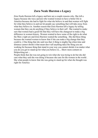Zora Neale Hurston s Legacy
Zora Neale Hurston left a legacy and here are a couple reasons why. She left a
legacy because she was a person who wanted women to have a better life in
America because she had to fight for what she believe in and that women will fight
for what they believe in and not let people say something that will take away from
what they believe in. Another reason that Zora Hurston left a legacy by telling
women that they can do anything if they believe in their self . She wanted to make
sure that women had a good life that they will have the changeset to make a big
difference in women history. Women wanted to have some of the right to do what
the Men s right are and Zora Hurston wanted the something . She did these thing
because she wanted women to know that if she can make a big change that they
could to. ( One thing that she said was that A thing is mighty big when time and
distance cannot shrink it that mean don t tell anything take) the thing you are
working for because thing that stand in your way you cannot shrink it no matter what
you do you got to stand up for what you believe in.... Show more content on
Helpwriting.net ...
People think that she was not going to win what she was trying to do but she did
care what they said she was doing it because she care for the women in the world .
She what people to know that she was going to stand up for what she thought was
right for America
 