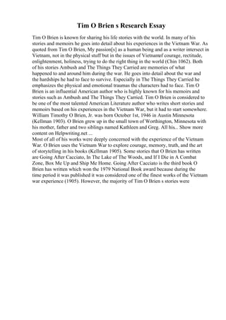 Tim O Brien s Research Essay
Tim O Brien is known for sharing his life stories with the world. In many of his
stories and memoirs he goes into detail about his experiences in the Vietnam War. As
quoted from Tim O Brien, My passion[s] as a human being and as a writer intersect in
Vietnam, not in the physical stuff but in the issues of Vietnamof courage, rectitude,
enlightenment, holiness, trying to do the right thing in the world (Chin 1062). Both
of his stories Ambush and The Things They Carried are memories of what
happened to and around him during the war. He goes into detail about the war and
the hardships he had to face to survive. Especially in The Things They Carried he
emphasizes the physical and emotional traumas the characters had to face. Tim O
Brien is an influential American author who is highly known for his memoirs and
stories such as Ambush and The Things They Carried. Tim O Brien is considered to
be one of the most talented American Literature author who writes short stories and
memoirs based on his experiences in the Vietnam War, but it had to start somewhere.
William Timothy O Brien, Jr. was born October 1st, 1946 in Austin Minnesota
(Kellman 1903). O Brien grew up in the small town of Worthington, Minnesota with
his mother, father and two siblings named Kathleen and Greg. All his... Show more
content on Helpwriting.net ...
Most of all of his works were deeply concerned with the experience of the Vietnam
War. O Brien uses the Vietnam War to explore courage, memory, truth, and the art
of storytelling in his books (Kellman 1905). Some stories that O Brien has written
are Going After Cacciato, In The Lake of The Woods, and If I Die in A Combat
Zone, Box Me Up and Ship Me Home. Going After Cacciato is the third book O
Brien has written which won the 1979 National Book award because during the
time period it was published it was considered one of the finest works of the Vietnam
war experience (1905). However, the majority of Tim O Brien s stories were
 