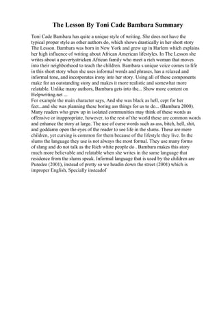 The Lesson By Toni Cade Bambara Summary
Toni Cade Bambara has quite a unique style of writing. She does not have the
typical proper style as other authors do, which shows drastically in her short story
The Lesson. Bambara was born in New York and grew up in Harlem which explains
her high influence of writing about African American lifestyles. In The Lesson she
writes about a povertystricken African family who meet a rich woman that moves
into their neighborhood to teach the children. Bambara s unique voice comes to life
in this short story when she uses informal words and phrases, has a relaxed and
informal tone, and incorporates irony into her story. Using all of these components
make for an outstanding story and makes it more realistic and somewhat more
relatable. Unlike many authors, Bambara gets into the... Show more content on
Helpwriting.net ...
For example the main character says, And she was black as hell, cept for her
feet...and she was planning these boring ass things for us to do... (Bambara 2000).
Many readers who grew up in isolated communities may think of these words as
offensive or inappropriate, however, to the rest of the world these are common words
and enhance the story at large. The use of curse words such as ass, bitch, hell, shit,
and goddamn open the eyes of the reader to see life in the slums. These are mere
children, yet cursing is common for them because of the lifestyle they live. In the
slums the language they use is not always the most formal. They use many forms
of slang and do not talk as the Rich white people do . Bambara makes this story
much more believable and relatable when she writes in the same language that
residence from the slums speak. Informal language that is used by the children are
Puredee (2001), instead of pretty so we headin down the street (2001) which is
improper English, Specially insteadof
 