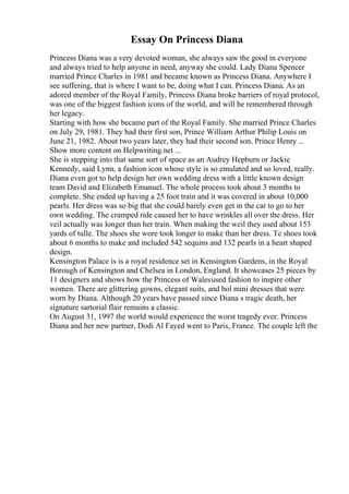 Essay On Princess Diana
Princess Diana was a very devoted woman, she always saw the good in everyone
and always tried to help anyone in need, anyway she could. Lady Diana Spencer
married Prince Charles in 1981 and became known as Princess Diana. Anywhere I
see suffering, that is where I want to be, doing what I can. Princess Diana. As an
adored member of the Royal Family, Princess Diana broke barriers of royal protocol,
was one of the biggest fashion icons of the world, and will be remembered through
her legacy.
Starting with how she became part of the Royal Family. She married Prince Charles
on July 29, 1981. They had their first son, Prince William Arthur Philip Louis on
June 21, 1982. About two years later, they had their second son, Prince Henry ...
Show more content on Helpwriting.net ...
She is stepping into that same sort of space as an Audrey Hepburn or Jackie
Kennedy, said Lynn, a fashion icon whose style is so emulated and so loved, really.
Diana even got to help design her own wedding dress with a little known design
team David and Elizabeth Emanuel. The whole process took about 3 months to
complete. She ended up having a 25 foot train and it was covered in about 10,000
pearls. Her dress was so big that she could barely even get in the car to go to her
own wedding. The cramped ride caused her to have wrinkles all over the dress. Her
veil actually was longer than her train. When making the weil they used about 153
yards of tulle. The shoes she wore took longer to make than her dress. Te shoes took
about 6 months to make and included 542 sequins and 132 pearls in a heart shaped
design.
Kensington Palace is is a royal residence set in Kensington Gardens, in the Royal
Borough of Kensington and Chelsea in London, England. It showcases 25 pieces by
11 designers and shows how the Princess of Walesused fashion to inspire other
women. There are glittering gowns, elegant suits, and bol mini dresses that were
worn by Diana. Although 20 years have passed since Diana s tragic death, her
signature sartorial flair remains a classic.
On August 31, 1997 the world would experience the worst tragedy ever. Princess
Diana and her new partner, Dodi Al Fayed went to Paris, France. The couple left the
 