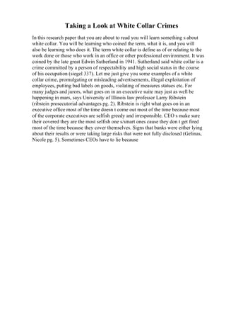 Taking a Look at White Collar Crimes
In this research paper that you are about to read you will learn something s about
white collar. You will be learning who coined the term, what it is, and you will
also be learning who does it. The term white collar is define as of or relating to the
work done or those who work in an office or other professional environment. It was
coined by the late great Edwin Sutherland in 1941. Sutherland said white collar is a
crime committed by a person of respectability and high social status in the course
of his occupation (siegel 337). Let me just give you some examples of a white
collar crime, promulgating or misleading advertisements, illegal exploitation of
employees, putting bad labels on goods, violating of measures statues etc. For
many judges and jurors, what goes on in an executive suite may just as well be
happening in mars, says University of Illinois law professor Larry Ribstein
(ribstein prosecutorial advantages pg. 2). Ribstein is right what goes on in an
executive office most of the time doesn t come out most of the time because most
of the corporate executives are selfish greedy and irresponsible. CEO s make sure
their covered they are the most selfish one s/smart ones cause they don t get fired
most of the time because they cover themselves. Signs that banks were either lying
about their results or were taking large risks that were not fully disclosed (Gelinas,
Nicole pg. 5). Sometimes CEOs have to lie because
 