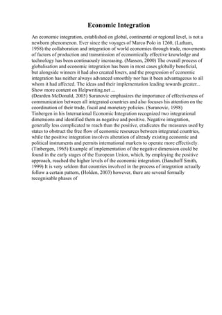 Economic Integration
An economic integration, established on global, continental or regional level, is not a
newborn phenomenon. Ever since the voyages of Marco Polo in 1260, (Latham,
1958) the collaboration and integration of world economies through trade, movements
of factors of production and transmission of economically effective knowledge and
technology has been continuously increasing. (Masson, 2000) The overall process of
globalisation and economic integration has been in most cases globally beneficial,
but alongside winners it had also created losers, and the progression of economic
integration has neither always advanced smoothly nor has it been advantageous to all
whom it had affected. The ideas and their implementation leading towards greater...
Show more content on Helpwriting.net ...
(Dearden McDonald, 2005) Suranovic emphasizes the importance of effectiveness of
communication between all integrated countries and also focuses his attention on the
coordination of their trade, fiscal and monetary policies. (Suranovic, 1998)
Tinbergen in his International Economic Integration recognized two integrational
dimensions and identified them as negative and positive. Negative integration,
generally less complicated to reach than the positive, eradicates the measures used by
states to obstruct the free flow of economic resources between integrated countries,
while the positive integration involves alteration of already existing economic and
political instruments and permits international markets to operate more effectively.
(Tinbergen, 1965) Example of implementation of the negative dimension could be
found in the early stages of the European Union, which, by employing the positive
approach, reached the higher levels of the economic integration. (Banchoff Smith,
1999) It is very seldom that countries involved in the process of integration actually
follow a certain pattern, (Holden, 2003) however, there are several formally
recognisable phases of
 