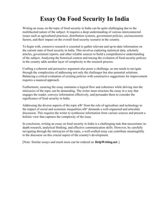 Essay On Food Security In India
Writing an essay on the topic of food security in India can be quite challenging due to the
multifaceted nature of the subject. It requires a deep understanding of various interconnected
issues such as agricultural practices, distribution systems, government policies, socioeconomic
factors, and their impact on the overall food security scenario in the country.
To begin with, extensive research is essential to gather relevant and up-to-date information on
the current state of food security in India. This involves exploring statistical data, scholarly
articles, government reports, and other reliable sources to build a comprehensive understanding
of the subject. Analyzing the historical context and tracing the evolution of food security policies
in the country adds another layer of complexity to the research process.
Crafting a coherent and persuasive argument also poses a challenge, as one needs to navigate
through the complexities of addressing not only the challenges but also potential solutions.
Balancing a critical evaluation of existing policies with constructive suggestions for improvement
requires a nuanced approach.
Furthermore, ensuring the essay maintains a logical flow and coherence while delving into the
intricacies of the topic can be demanding. The writer must structure the essay in a way that
engages the reader, conveys information effectively, and persuades them to consider the
significance of food security in India.
Addressing the diverse aspects of the topic вЂ“ from the role of agriculture and technology to
the impact of social and economic inequalities вЂ“ demands a well-organized and articulate
discussion. This requires the writer to synthesize information from various sources and present a
holistic view that captures the complexity of the issue.
In conclusion, writing an essay on food security in India is a challenging task that necessitates in-
depth research, analytical thinking, and effective communication skills. However, by carefully
navigating through the intricacies of the topic, a well-crafted essay can contribute meaningfully
to the discourse on this crucial aspect of the country's development.
[Note: Similar essays and much more can be ordered on HelpWriting.net.]
Essay On Food Security In India Essay On Food Security In India
 
