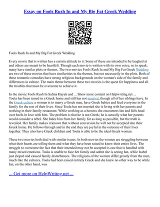 Essay on Fools Rush In and My Big Fat Greek Wedding
Fools Rush In and My Big Fat Greek Wedding
Every movie that is written has a certain attitude to it. Some of these are intended to be laughed at
and others are meant to be heartfelt. Though each movie is written with its own voice, so to speak,
many have similar plots or themes. The two movies Fools Rush In and My Big Fat Greek Wedding
are two of these movies that have similarities in the themes, but not necessarily in the plots. Both of
these romantic comedies have strong religious backgrounds on the woman's side of the family and
differences in culture. The main theme between these two movies is the quest for happiness and all
the troubles that must be overcome to achieve it.
In the movie Fools Rush In Salma Hayek and ... Show more content on Helpwriting.net ...
Toula has been raised in a Greek home and still has not married, though all of her siblings have. In
the Greek culture a woman is to marry a Greek man, have Greek babies and feed everyone in the
family for the rest of their lives. Since Toula has not married she is living with her parents and
working in their family restaurant. While working as a hostess she encounters Ian and falls head
over heels in love with him. The problem is that he is not Greek; he is actually what her parents
would consider a rebel. She hides him from her family for as long as possible, but the truth is
revealed. Her family makes it known that without conversion he will not be accepted into their
Greek home. He follows through and in the end they are joyful in the outcome of their lives
together. They also have Greek children and Toula is able to be the ideal Greek woman.
These two movies both deal with similar issues. In both movies the women are struggling between
what their hearts are telling them and what they have been raised to know their entire lives. The
struggle to overcome the fact that their intended may not be accepted is one that is handled with
many mixed emotions. Toula is unable to face her family and admit she is seeing Ian, while Isabel
just eloped and caused family disturbances. The religions of the women differ greatly from the men,
much like the cultures. Toula had been raised entirely Greek and she knew no other way to be while
Ian, on the other hand, was
... Get more on HelpWriting.net ...
 