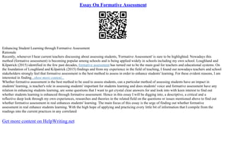 Essay On Formative Assessment
Enhancing Student Learning through Formative Assessment
Rationale
Recently, whenever I hear current teachers discussing about assessing students, 'Formative Assessment' is sure to be highlighted. Nowadays this
method (formative assessment) is becoming popular among schools and is being applied widely in schools including my own school. Loughland and
Kilpatrick (2015) identified in the few past decades, formative assessment has turned out to be the main goal for teachers and educational systems. On
the foundation of Loughland and Kilpatrick (2015) findings and from my experience in the field of teaching, I found out nowadays teachers and school
stakeholders strongly feel that formative assessment is the best method to assess in order to enhance students' learning. For these evident reasons, I am
interested in finding...show more content...
Whether formative assessment is the best method to be used to assess students, can a particular method of assessing students have an impact in
students' learning, is teacher's role in assessing students' important for students learning and does students' voice and formative assessment have any
relation in enhancing students learning, are some questions that I want to get crystal clear answers for and look into with keen interest to find out
whether students learning is enhanced through formative assessment. Hence in this essay I will be digging into, a descriptive, a critical and a
reflective deep look through my own experiences, researches and theories in the related field on the questions or issues mentioned above to find out
whether formative assessment in real enhances students' learning. The main focus of this essay is the urge of finding out whether formative
assessment in real enhance students learning. With the high hope of applying and practicing every little bit of information that I compile from the
readings into the current practices in any correlated
Get more content on HelpWriting.net
 