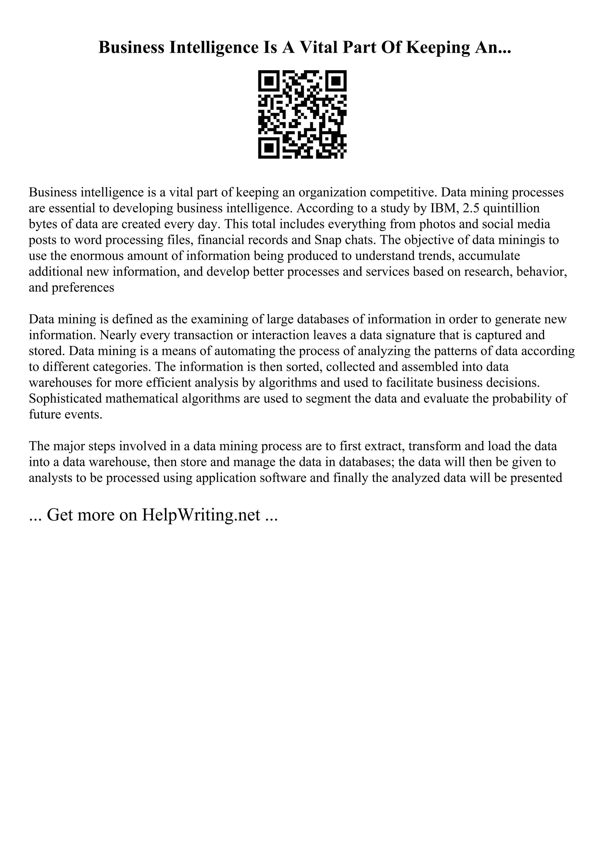Business Intelligence Is A Vital Part Of Keeping An...
Business intelligence is a vital part of keeping an organization competitive. Data mining processes
are essential to developing business intelligence. According to a study by IBM, 2.5 quintillion
bytes of data are created every day. This total includes everything from photos and social media
posts to word processing files, financial records and Snap chats. The objective of data miningis to
use the enormous amount of information being produced to understand trends, accumulate
additional new information, and develop better processes and services based on research, behavior,
and preferences
Data mining is defined as the examining of large databases of information in order to generate new
information. Nearly every transaction or interaction leaves a data signature that is captured and
stored. Data mining is a means of automating the process of analyzing the patterns of data according
to different categories. The information is then sorted, collected and assembled into data
warehouses for more efficient analysis by algorithms and used to facilitate business decisions.
Sophisticated mathematical algorithms are used to segment the data and evaluate the probability of
future events.
The major steps involved in a data mining process are to first extract, transform and load the data
into a data warehouse, then store and manage the data in databases; the data will then be given to
analysts to be processed using application software and finally the analyzed data will be presented
... Get more on HelpWriting.net ...
 