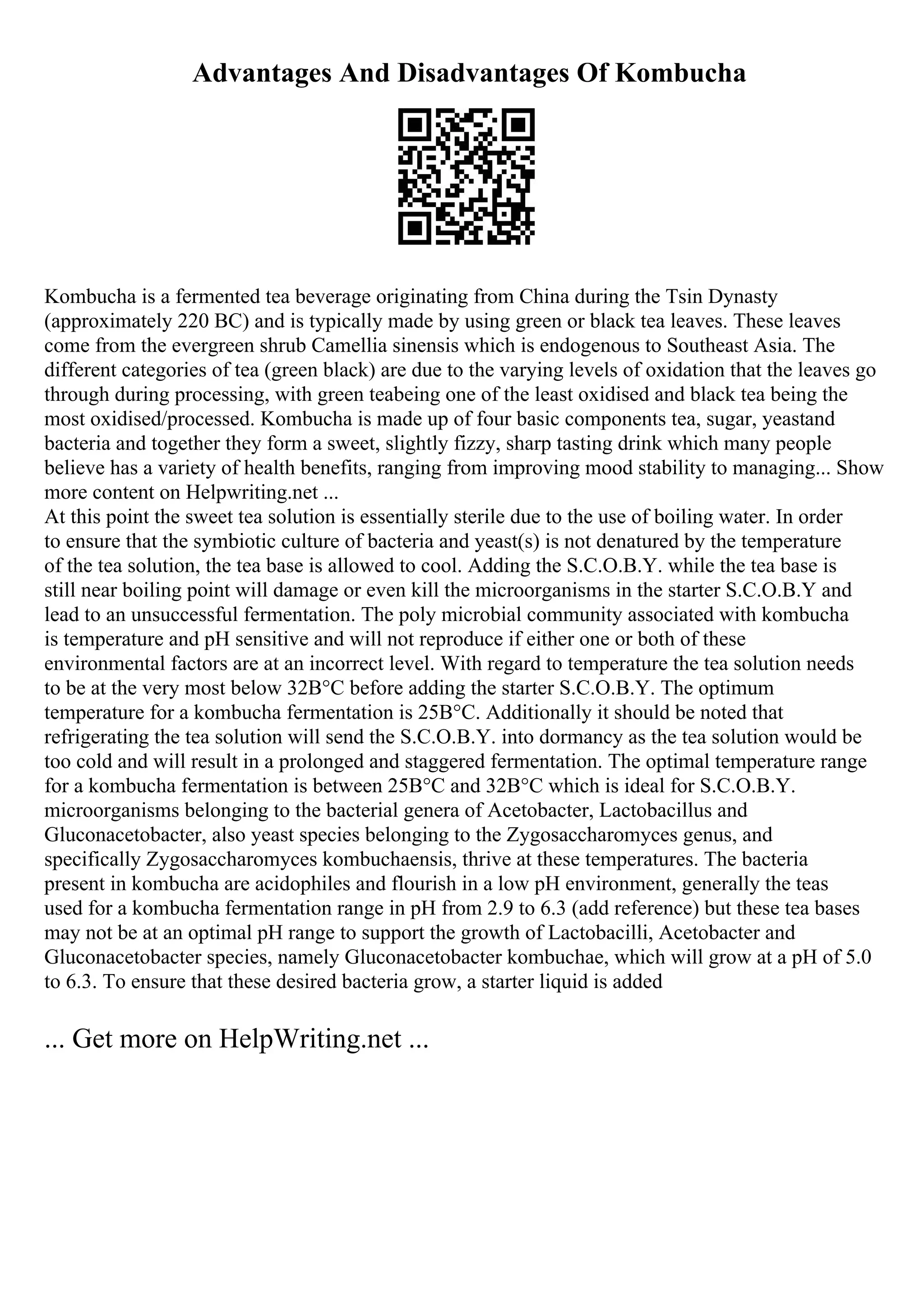 Advantages And Disadvantages Of Kombucha
Kombucha is a fermented tea beverage originating from China during the Tsin Dynasty
(approximately 220 BC) and is typically made by using green or black tea leaves. These leaves
come from the evergreen shrub Camellia sinensis which is endogenous to Southeast Asia. The
different categories of tea (green black) are due to the varying levels of oxidation that the leaves go
through during processing, with green teabeing one of the least oxidised and black tea being the
most oxidised/processed. Kombucha is made up of four basic components tea, sugar, yeastand
bacteria and together they form a sweet, slightly fizzy, sharp tasting drink which many people
believe has a variety of health benefits, ranging from improving mood stability to managing... Show
more content on Helpwriting.net ...
At this point the sweet tea solution is essentially sterile due to the use of boiling water. In order
to ensure that the symbiotic culture of bacteria and yeast(s) is not denatured by the temperature
of the tea solution, the tea base is allowed to cool. Adding the S.C.O.B.Y. while the tea base is
still near boiling point will damage or even kill the microorganisms in the starter S.C.O.B.Y and
lead to an unsuccessful fermentation. The poly microbial community associated with kombucha
is temperature and pH sensitive and will not reproduce if either one or both of these
environmental factors are at an incorrect level. With regard to temperature the tea solution needs
to be at the very most below 32В°C before adding the starter S.C.O.B.Y. The optimum
temperature for a kombucha fermentation is 25В°C. Additionally it should be noted that
refrigerating the tea solution will send the S.C.O.B.Y. into dormancy as the tea solution would be
too cold and will result in a prolonged and staggered fermentation. The optimal temperature range
for a kombucha fermentation is between 25В°C and 32В°C which is ideal for S.C.O.B.Y.
microorganisms belonging to the bacterial genera of Acetobacter, Lactobacillus and
Gluconacetobacter, also yeast species belonging to the Zygosaccharomyces genus, and
specifically Zygosaccharomyces kombuchaensis, thrive at these temperatures. The bacteria
present in kombucha are acidophiles and flourish in a low pH environment, generally the teas
used for a kombucha fermentation range in pH from 2.9 to 6.3 (add reference) but these tea bases
may not be at an optimal pH range to support the growth of Lactobacilli, Acetobacter and
Gluconacetobacter species, namely Gluconacetobacter kombuchae, which will grow at a pH of 5.0
to 6.3. To ensure that these desired bacteria grow, a starter liquid is added
... Get more on HelpWriting.net ...
 