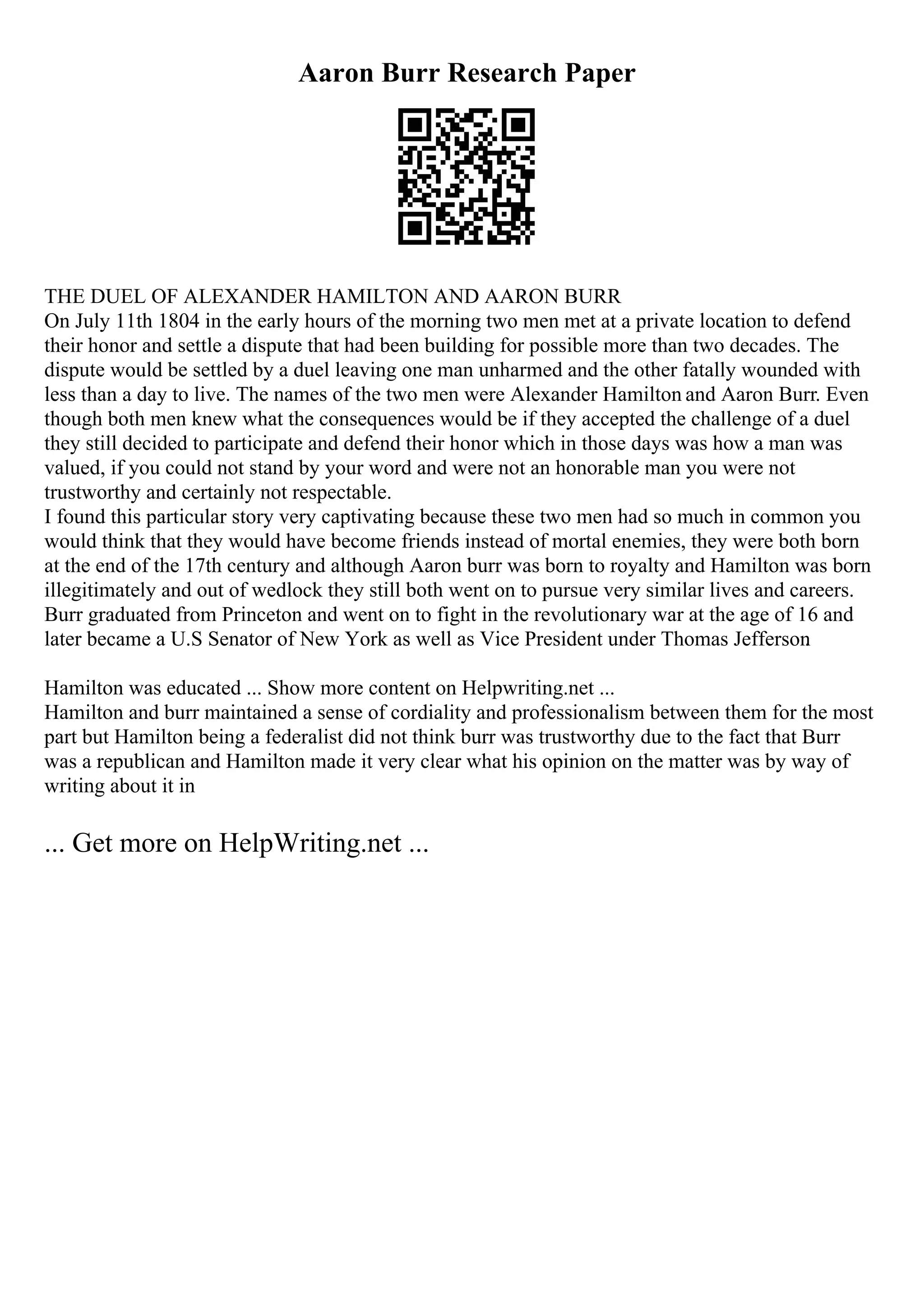 Aaron Burr Research Paper
THE DUEL OF ALEXANDER HAMILTON AND AARON BURR
On July 11th 1804 in the early hours of the morning two men met at a private location to defend
their honor and settle a dispute that had been building for possible more than two decades. The
dispute would be settled by a duel leaving one man unharmed and the other fatally wounded with
less than a day to live. The names of the two men were Alexander Hamilton and Aaron Burr. Even
though both men knew what the consequences would be if they accepted the challenge of a duel
they still decided to participate and defend their honor which in those days was how a man was
valued, if you could not stand by your word and were not an honorable man you were not
trustworthy and certainly not respectable.
I found this particular story very captivating because these two men had so much in common you
would think that they would have become friends instead of mortal enemies, they were both born
at the end of the 17th century and although Aaron burr was born to royalty and Hamilton was born
illegitimately and out of wedlock they still both went on to pursue very similar lives and careers.
Burr graduated from Princeton and went on to fight in the revolutionary war at the age of 16 and
later became a U.S Senator of New York as well as Vice President under Thomas Jefferson
.
Hamilton was educated ... Show more content on Helpwriting.net ...
Hamilton and burr maintained a sense of cordiality and professionalism between them for the most
part but Hamilton being a federalist did not think burr was trustworthy due to the fact that Burr
was a republican and Hamilton made it very clear what his opinion on the matter was by way of
writing about it in
... Get more on HelpWriting.net ...
 