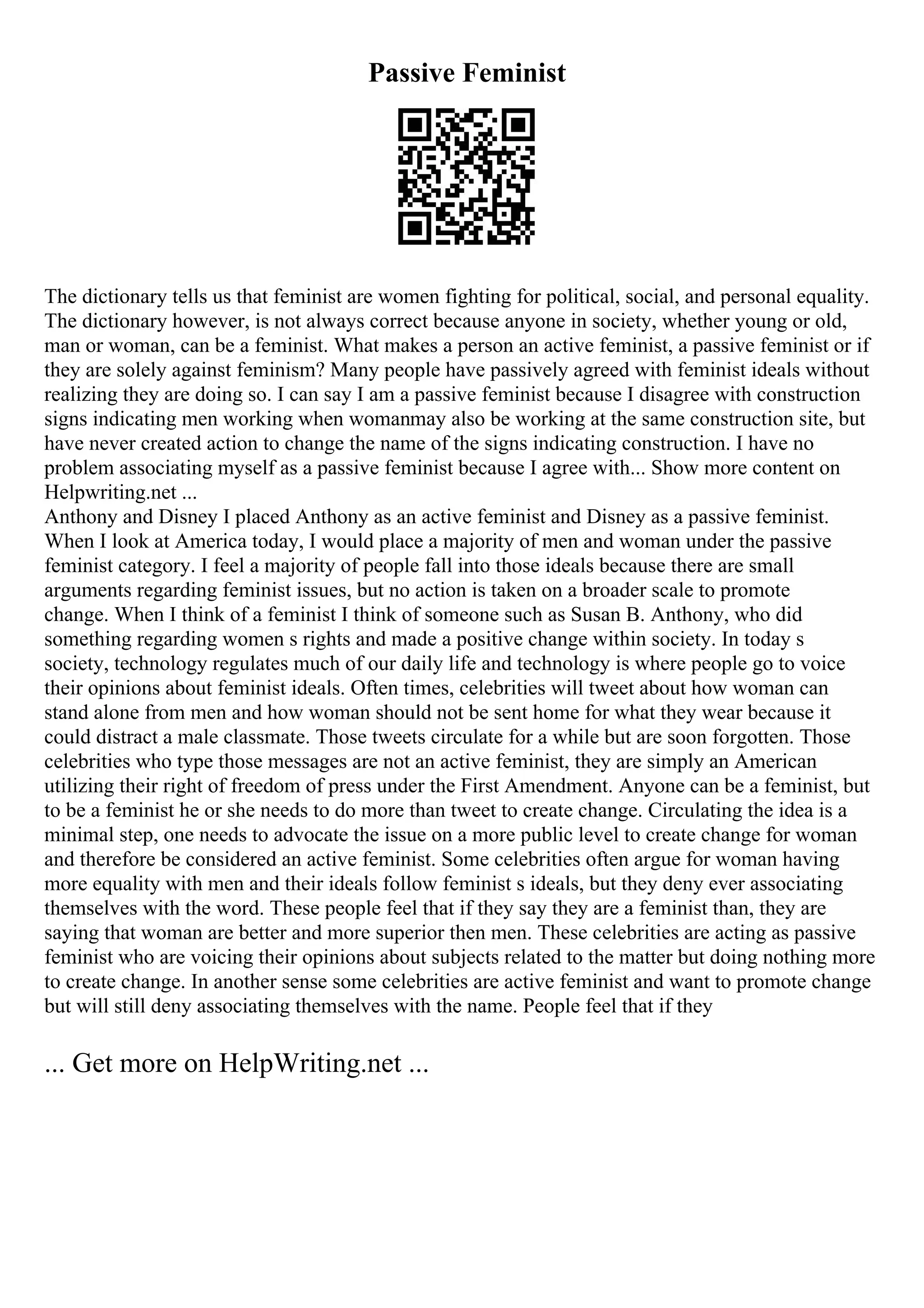 Passive Feminist
The dictionary tells us that feminist are women fighting for political, social, and personal equality.
The dictionary however, is not always correct because anyone in society, whether young or old,
man or woman, can be a feminist. What makes a person an active feminist, a passive feminist or if
they are solely against feminism? Many people have passively agreed with feminist ideals without
realizing they are doing so. I can say I am a passive feminist because I disagree with construction
signs indicating men working when womanmay also be working at the same construction site, but
have never created action to change the name of the signs indicating construction. I have no
problem associating myself as a passive feminist because I agree with... Show more content on
Helpwriting.net ...
Anthony and Disney I placed Anthony as an active feminist and Disney as a passive feminist.
When I look at America today, I would place a majority of men and woman under the passive
feminist category. I feel a majority of people fall into those ideals because there are small
arguments regarding feminist issues, but no action is taken on a broader scale to promote
change. When I think of a feminist I think of someone such as Susan B. Anthony, who did
something regarding women s rights and made a positive change within society. In today s
society, technology regulates much of our daily life and technology is where people go to voice
their opinions about feminist ideals. Often times, celebrities will tweet about how woman can
stand alone from men and how woman should not be sent home for what they wear because it
could distract a male classmate. Those tweets circulate for a while but are soon forgotten. Those
celebrities who type those messages are not an active feminist, they are simply an American
utilizing their right of freedom of press under the First Amendment. Anyone can be a feminist, but
to be a feminist he or she needs to do more than tweet to create change. Circulating the idea is a
minimal step, one needs to advocate the issue on a more public level to create change for woman
and therefore be considered an active feminist. Some celebrities often argue for woman having
more equality with men and their ideals follow feminist s ideals, but they deny ever associating
themselves with the word. These people feel that if they say they are a feminist than, they are
saying that woman are better and more superior then men. These celebrities are acting as passive
feminist who are voicing their opinions about subjects related to the matter but doing nothing more
to create change. In another sense some celebrities are active feminist and want to promote change
but will still deny associating themselves with the name. People feel that if they
... Get more on HelpWriting.net ...
 
