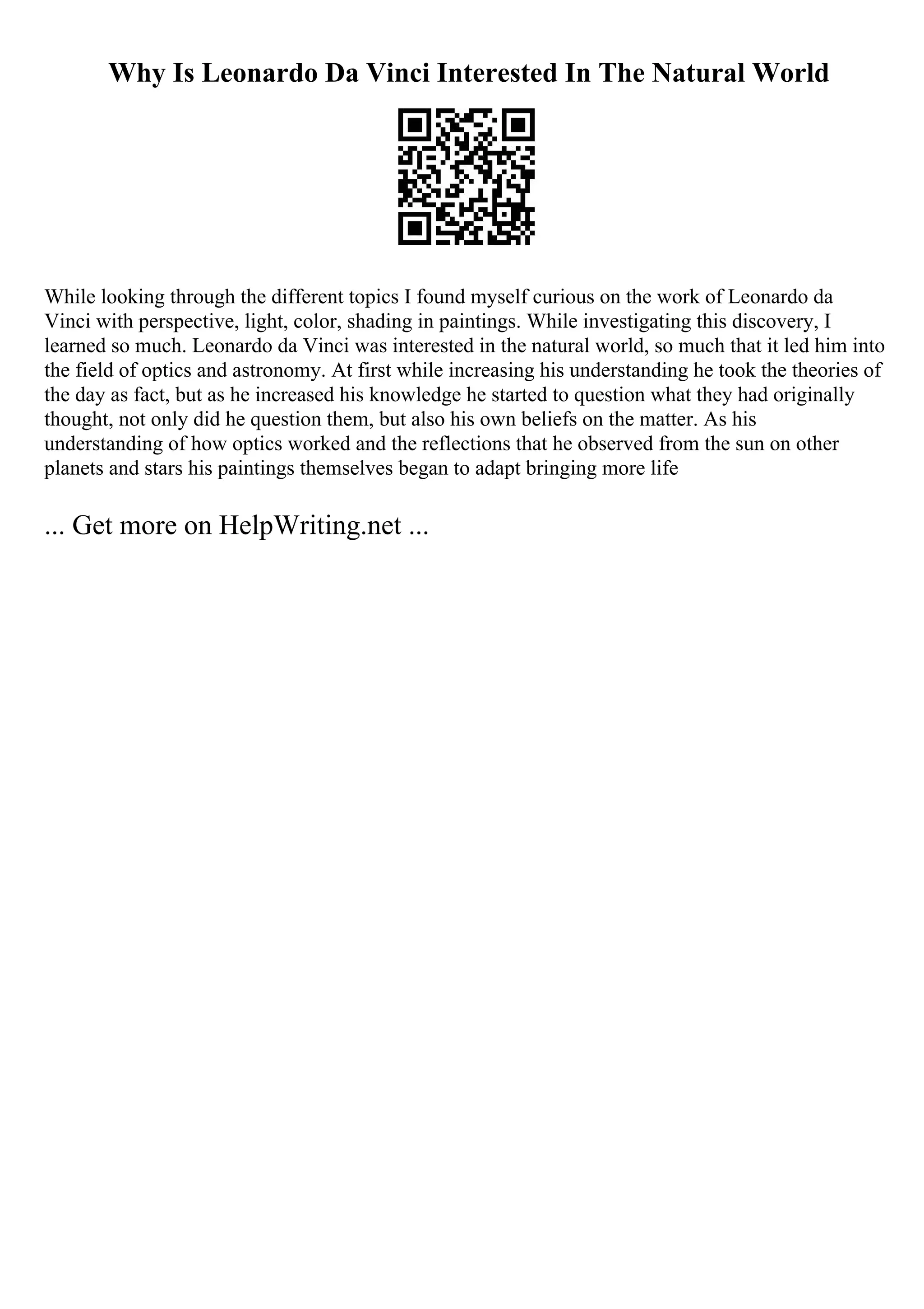 Why Is Leonardo Da Vinci Interested In The Natural World
While looking through the different topics I found myself curious on the work of Leonardo da
Vinci with perspective, light, color, shading in paintings. While investigating this discovery, I
learned so much. Leonardo da Vinci was interested in the natural world, so much that it led him into
the field of optics and astronomy. At first while increasing his understanding he took the theories of
the day as fact, but as he increased his knowledge he started to question what they had originally
thought, not only did he question them, but also his own beliefs on the matter. As his
understanding of how optics worked and the reflections that he observed from the sun on other
planets and stars his paintings themselves began to adapt bringing more life
... Get more on HelpWriting.net ...
 