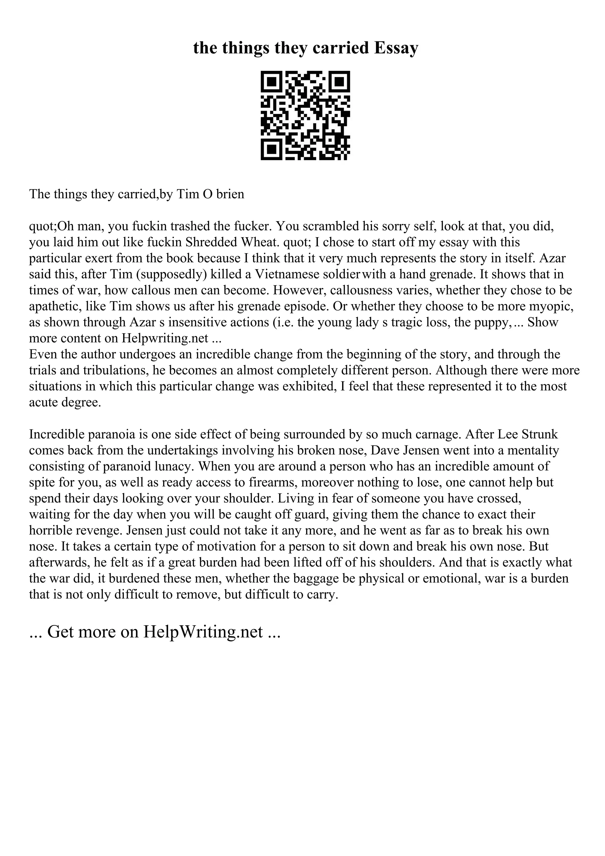 the things they carried Essay
The things they carried,by Tim O brien
quot;Oh man, you fuckin trashed the fucker. You scrambled his sorry self, look at that, you did,
you laid him out like fuckin Shredded Wheat. quot; I chose to start off my essay with this
particular exert from the book because I think that it very much represents the story in itself. Azar
said this, after Tim (supposedly) killed a Vietnamese soldierwith a hand grenade. It shows that in
times of war, how callous men can become. However, callousness varies, whether they chose to be
apathetic, like Tim shows us after his grenade episode. Or whether they choose to be more myopic,
as shown through Azar s insensitive actions (i.e. the young lady s tragic loss, the puppy,... Show
more content on Helpwriting.net ...
Even the author undergoes an incredible change from the beginning of the story, and through the
trials and tribulations, he becomes an almost completely different person. Although there were more
situations in which this particular change was exhibited, I feel that these represented it to the most
acute degree.
Incredible paranoia is one side effect of being surrounded by so much carnage. After Lee Strunk
comes back from the undertakings involving his broken nose, Dave Jensen went into a mentality
consisting of paranoid lunacy. When you are around a person who has an incredible amount of
spite for you, as well as ready access to firearms, moreover nothing to lose, one cannot help but
spend their days looking over your shoulder. Living in fear of someone you have crossed,
waiting for the day when you will be caught off guard, giving them the chance to exact their
horrible revenge. Jensen just could not take it any more, and he went as far as to break his own
nose. It takes a certain type of motivation for a person to sit down and break his own nose. But
afterwards, he felt as if a great burden had been lifted off of his shoulders. And that is exactly what
the war did, it burdened these men, whether the baggage be physical or emotional, war is a burden
that is not only difficult to remove, but difficult to carry.
... Get more on HelpWriting.net ...
 