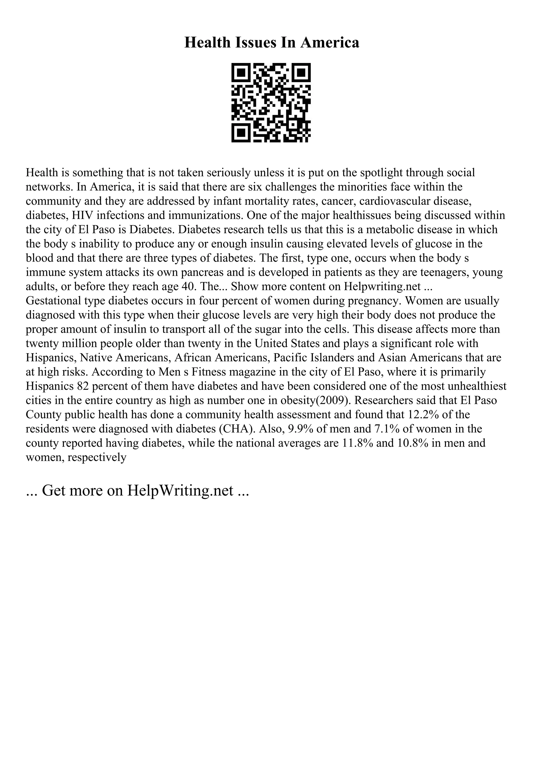 Health Issues In America
Health is something that is not taken seriously unless it is put on the spotlight through social
networks. In America, it is said that there are six challenges the minorities face within the
community and they are addressed by infant mortality rates, cancer, cardiovascular disease,
diabetes, HIV infections and immunizations. One of the major healthissues being discussed within
the city of El Paso is Diabetes. Diabetes research tells us that this is a metabolic disease in which
the body s inability to produce any or enough insulin causing elevated levels of glucose in the
blood and that there are three types of diabetes. The first, type one, occurs when the body s
immune system attacks its own pancreas and is developed in patients as they are teenagers, young
adults, or before they reach age 40. The... Show more content on Helpwriting.net ...
Gestational type diabetes occurs in four percent of women during pregnancy. Women are usually
diagnosed with this type when their glucose levels are very high their body does not produce the
proper amount of insulin to transport all of the sugar into the cells. This disease affects more than
twenty million people older than twenty in the United States and plays a significant role with
Hispanics, Native Americans, African Americans, Pacific Islanders and Asian Americans that are
at high risks. According to Men s Fitness magazine in the city of El Paso, where it is primarily
Hispanics 82 percent of them have diabetes and have been considered one of the most unhealthiest
cities in the entire country as high as number one in obesity(2009). Researchers said that El Paso
County public health has done a community health assessment and found that 12.2% of the
residents were diagnosed with diabetes (CHA). Also, 9.9% of men and 7.1% of women in the
county reported having diabetes, while the national averages are 11.8% and 10.8% in men and
women, respectively
... Get more on HelpWriting.net ...
 