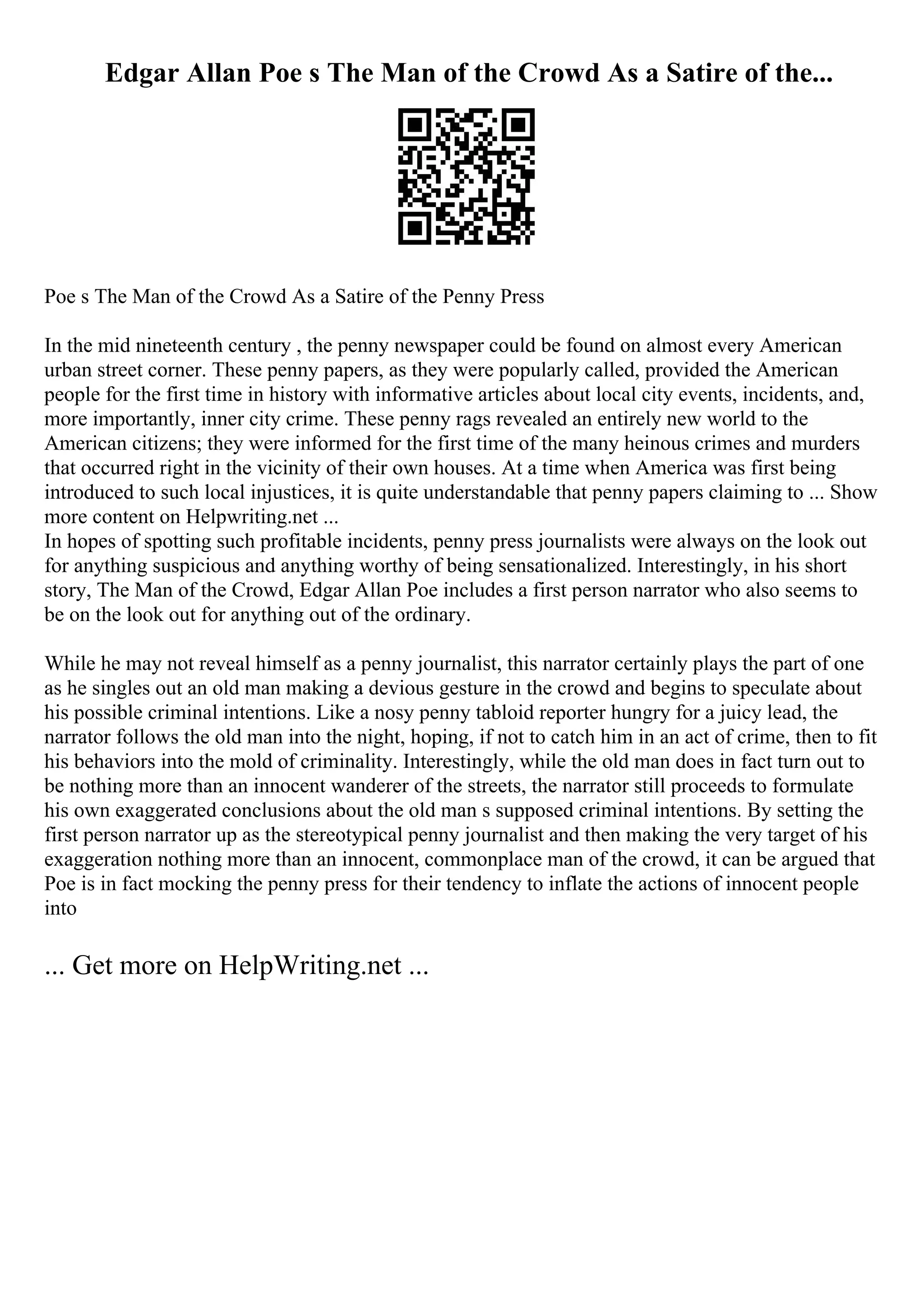 Edgar Allan Poe s The Man of the Crowd As a Satire of the...
Poe s The Man of the Crowd As a Satire of the Penny Press
In the mid nineteenth century , the penny newspaper could be found on almost every American
urban street corner. These penny papers, as they were popularly called, provided the American
people for the first time in history with informative articles about local city events, incidents, and,
more importantly, inner city crime. These penny rags revealed an entirely new world to the
American citizens; they were informed for the first time of the many heinous crimes and murders
that occurred right in the vicinity of their own houses. At a time when America was first being
introduced to such local injustices, it is quite understandable that penny papers claiming to ... Show
more content on Helpwriting.net ...
In hopes of spotting such profitable incidents, penny press journalists were always on the look out
for anything suspicious and anything worthy of being sensationalized. Interestingly, in his short
story, The Man of the Crowd, Edgar Allan Poe includes a first person narrator who also seems to
be on the look out for anything out of the ordinary.
While he may not reveal himself as a penny journalist, this narrator certainly plays the part of one
as he singles out an old man making a devious gesture in the crowd and begins to speculate about
his possible criminal intentions. Like a nosy penny tabloid reporter hungry for a juicy lead, the
narrator follows the old man into the night, hoping, if not to catch him in an act of crime, then to fit
his behaviors into the mold of criminality. Interestingly, while the old man does in fact turn out to
be nothing more than an innocent wanderer of the streets, the narrator still proceeds to formulate
his own exaggerated conclusions about the old man s supposed criminal intentions. By setting the
first person narrator up as the stereotypical penny journalist and then making the very target of his
exaggeration nothing more than an innocent, commonplace man of the crowd, it can be argued that
Poe is in fact mocking the penny press for their tendency to inflate the actions of innocent people
into
... Get more on HelpWriting.net ...
 