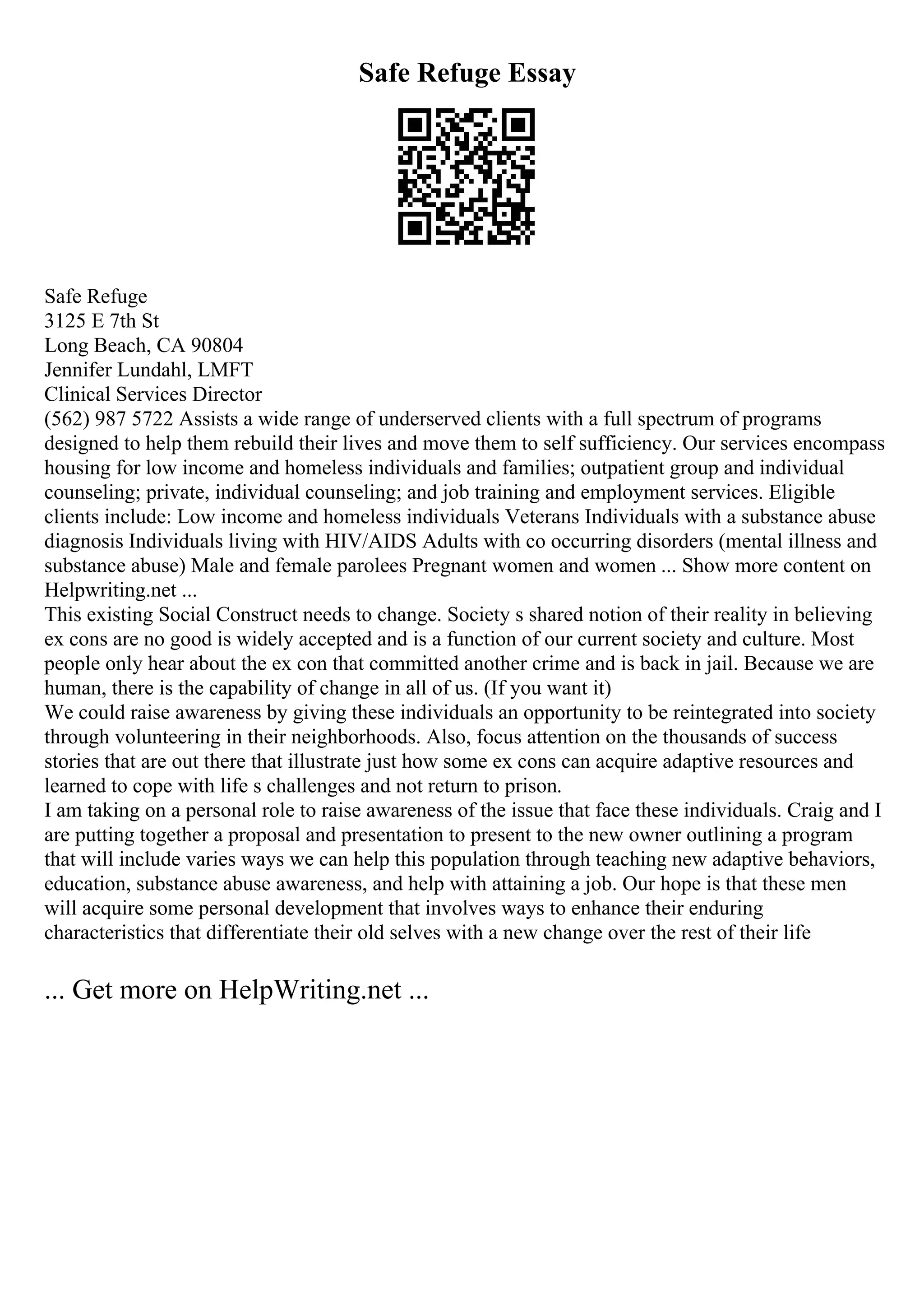 Safe Refuge Essay
Safe Refuge
3125 E 7th St
Long Beach, CA 90804
Jennifer Lundahl, LMFT
Clinical Services Director
(562) 987 5722 Assists a wide range of underserved clients with a full spectrum of programs
designed to help them rebuild their lives and move them to self sufficiency. Our services encompass
housing for low income and homeless individuals and families; outpatient group and individual
counseling; private, individual counseling; and job training and employment services. Eligible
clients include: Low income and homeless individuals Veterans Individuals with a substance abuse
diagnosis Individuals living with HIV/AIDS Adults with co occurring disorders (mental illness and
substance abuse) Male and female parolees Pregnant women and women ... Show more content on
Helpwriting.net ...
This existing Social Construct needs to change. Society s shared notion of their reality in believing
ex cons are no good is widely accepted and is a function of our current society and culture. Most
people only hear about the ex con that committed another crime and is back in jail. Because we are
human, there is the capability of change in all of us. (If you want it)
We could raise awareness by giving these individuals an opportunity to be reintegrated into society
through volunteering in their neighborhoods. Also, focus attention on the thousands of success
stories that are out there that illustrate just how some ex cons can acquire adaptive resources and
learned to cope with life s challenges and not return to prison.
I am taking on a personal role to raise awareness of the issue that face these individuals. Craig and I
are putting together a proposal and presentation to present to the new owner outlining a program
that will include varies ways we can help this population through teaching new adaptive behaviors,
education, substance abuse awareness, and help with attaining a job. Our hope is that these men
will acquire some personal development that involves ways to enhance their enduring
characteristics that differentiate their old selves with a new change over the rest of their life
... Get more on HelpWriting.net ...
 