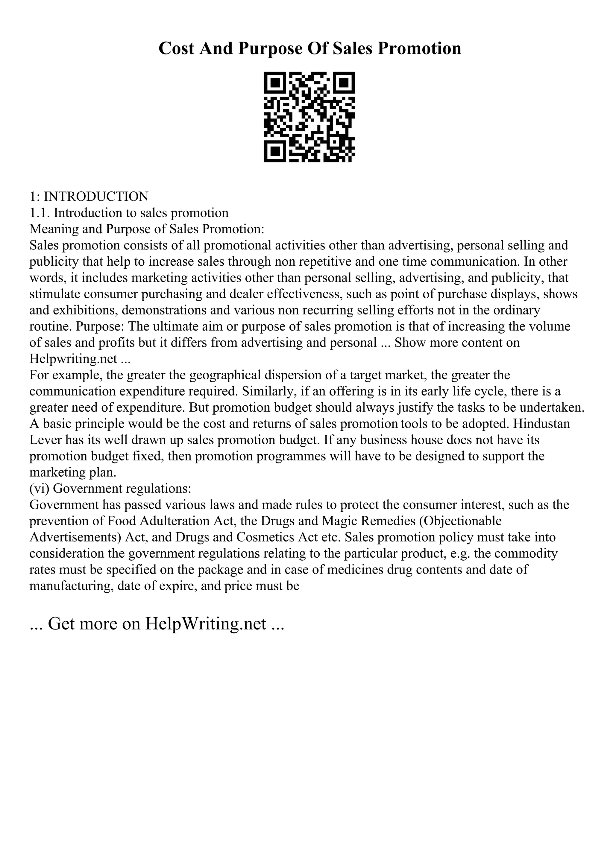 Cost And Purpose Of Sales Promotion
1: INTRODUCTION
1.1. Introduction to sales promotion
Meaning and Purpose of Sales Promotion:
Sales promotion consists of all promotional activities other than advertising, personal selling and
publicity that help to increase sales through non repetitive and one time communication. In other
words, it includes marketing activities other than personal selling, advertising, and publicity, that
stimulate consumer purchasing and dealer effectiveness, such as point of purchase displays, shows
and exhibitions, demonstrations and various non recurring selling efforts not in the ordinary
routine. Purpose: The ultimate aim or purpose of sales promotion is that of increasing the volume
of sales and profits but it differs from advertising and personal ... Show more content on
Helpwriting.net ...
For example, the greater the geographical dispersion of a target market, the greater the
communication expenditure required. Similarly, if an offering is in its early life cycle, there is a
greater need of expenditure. But promotion budget should always justify the tasks to be undertaken.
A basic principle would be the cost and returns of sales promotion tools to be adopted. Hindustan
Lever has its well drawn up sales promotion budget. If any business house does not have its
promotion budget fixed, then promotion programmes will have to be designed to support the
marketing plan.
(vi) Government regulations:
Government has passed various laws and made rules to protect the consumer interest, such as the
prevention of Food Adulteration Act, the Drugs and Magic Remedies (Objectionable
Advertisements) Act, and Drugs and Cosmetics Act etc. Sales promotion policy must take into
consideration the government regulations relating to the particular product, e.g. the commodity
rates must be specified on the package and in case of medicines drug contents and date of
manufacturing, date of expire, and price must be
... Get more on HelpWriting.net ...
 