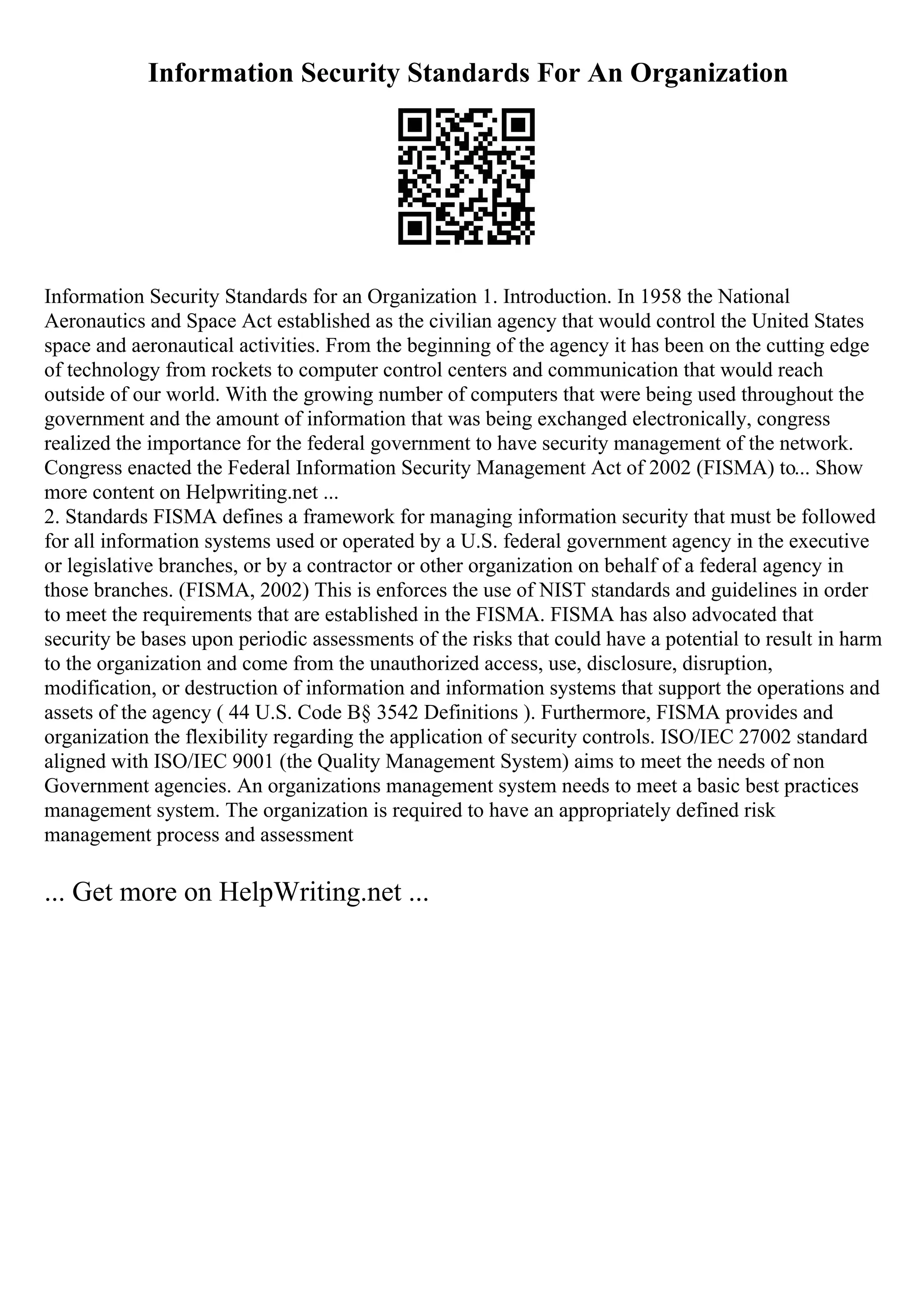 Information Security Standards For An Organization
Information Security Standards for an Organization 1. Introduction. In 1958 the National
Aeronautics and Space Act established as the civilian agency that would control the United States
space and aeronautical activities. From the beginning of the agency it has been on the cutting edge
of technology from rockets to computer control centers and communication that would reach
outside of our world. With the growing number of computers that were being used throughout the
government and the amount of information that was being exchanged electronically, congress
realized the importance for the federal government to have security management of the network.
Congress enacted the Federal Information Security Management Act of 2002 (FISMA) to... Show
more content on Helpwriting.net ...
2. Standards FISMA defines a framework for managing information security that must be followed
for all information systems used or operated by a U.S. federal government agency in the executive
or legislative branches, or by a contractor or other organization on behalf of a federal agency in
those branches. (FISMA, 2002) This is enforces the use of NIST standards and guidelines in order
to meet the requirements that are established in the FISMA. FISMA has also advocated that
security be bases upon periodic assessments of the risks that could have a potential to result in harm
to the organization and come from the unauthorized access, use, disclosure, disruption,
modification, or destruction of information and information systems that support the operations and
assets of the agency ( 44 U.S. Code В§ 3542 Definitions ). Furthermore, FISMA provides and
organization the flexibility regarding the application of security controls. ISO/IEC 27002 standard
aligned with ISO/IEC 9001 (the Quality Management System) aims to meet the needs of non
Government agencies. An organizations management system needs to meet a basic best practices
management system. The organization is required to have an appropriately defined risk
management process and assessment
... Get more on HelpWriting.net ...
 