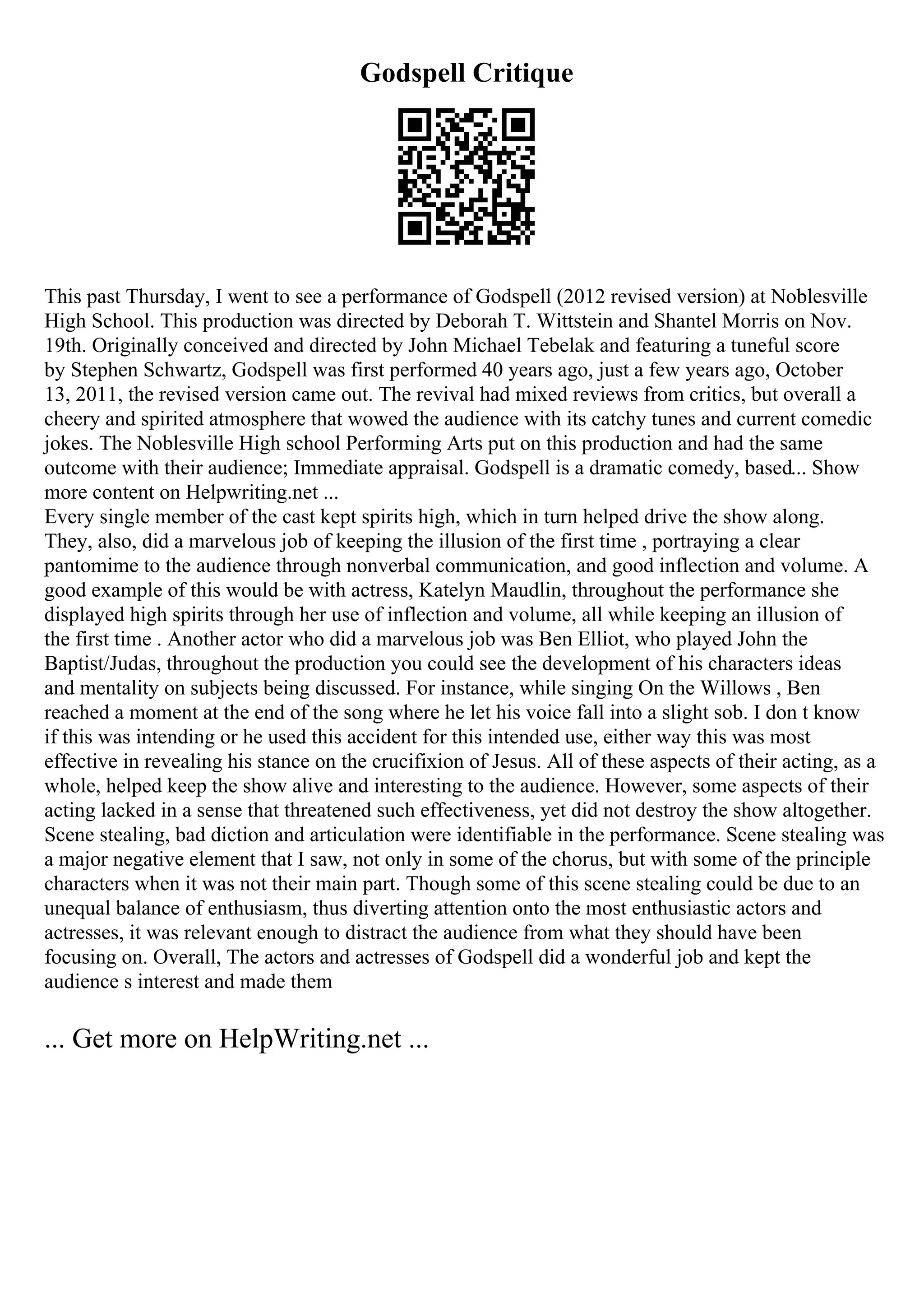 Godspell Critique
This past Thursday, I went to see a performance of Godspell (2012 revised version) at Noblesville
High School. This production was directed by Deborah T. Wittstein and Shantel Morris on Nov.
19th. Originally conceived and directed by John Michael Tebelak and featuring a tuneful score
by Stephen Schwartz, Godspell was first performed 40 years ago, just a few years ago, October
13, 2011, the revised version came out. The revival had mixed reviews from critics, but overall a
cheery and spirited atmosphere that wowed the audience with its catchy tunes and current comedic
jokes. The Noblesville High school Performing Arts put on this production and had the same
outcome with their audience; Immediate appraisal. Godspell is a dramatic comedy, based... Show
more content on Helpwriting.net ...
Every single member of the cast kept spirits high, which in turn helped drive the show along.
They, also, did a marvelous job of keeping the illusion of the first time , portraying a clear
pantomime to the audience through nonverbal communication, and good inflection and volume. A
good example of this would be with actress, Katelyn Maudlin, throughout the performance she
displayed high spirits through her use of inflection and volume, all while keeping an illusion of
the first time . Another actor who did a marvelous job was Ben Elliot, who played John the
Baptist/Judas, throughout the production you could see the development of his characters ideas
and mentality on subjects being discussed. For instance, while singing On the Willows , Ben
reached a moment at the end of the song where he let his voice fall into a slight sob. I don t know
if this was intending or he used this accident for this intended use, either way this was most
effective in revealing his stance on the crucifixion of Jesus. All of these aspects of their acting, as a
whole, helped keep the show alive and interesting to the audience. However, some aspects of their
acting lacked in a sense that threatened such effectiveness, yet did not destroy the show altogether.
Scene stealing, bad diction and articulation were identifiable in the performance. Scene stealing was
a major negative element that I saw, not only in some of the chorus, but with some of the principle
characters when it was not their main part. Though some of this scene stealing could be due to an
unequal balance of enthusiasm, thus diverting attention onto the most enthusiastic actors and
actresses, it was relevant enough to distract the audience from what they should have been
focusing on. Overall, The actors and actresses of Godspell did a wonderful job and kept the
audience s interest and made them
... Get more on HelpWriting.net ...
 