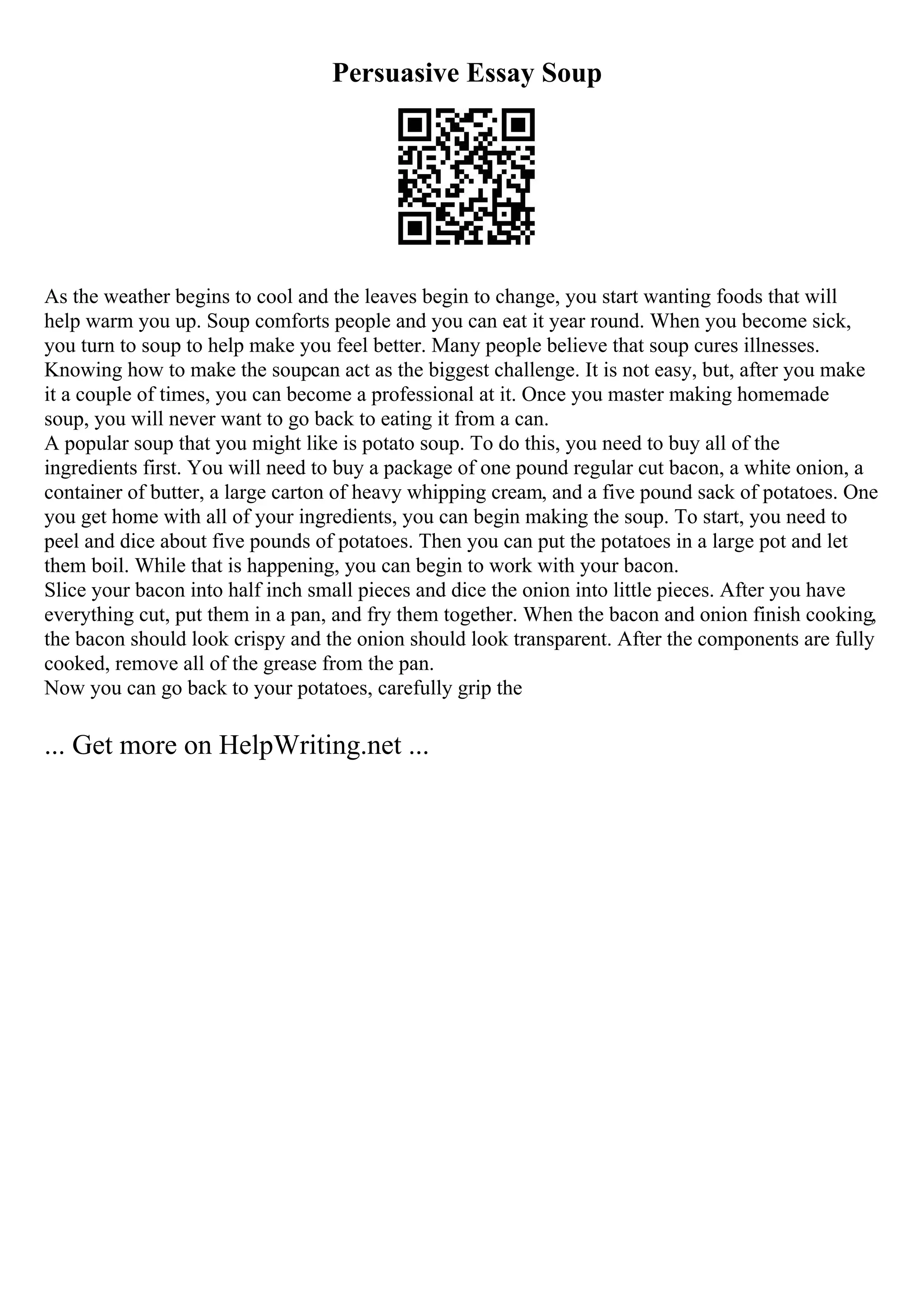 Persuasive Essay Soup
As the weather begins to cool and the leaves begin to change, you start wanting foods that will
help warm you up. Soup comforts people and you can eat it year round. When you become sick,
you turn to soup to help make you feel better. Many people believe that soup cures illnesses.
Knowing how to make the soupcan act as the biggest challenge. It is not easy, but, after you make
it a couple of times, you can become a professional at it. Once you master making homemade
soup, you will never want to go back to eating it from a can.
A popular soup that you might like is potato soup. To do this, you need to buy all of the
ingredients first. You will need to buy a package of one pound regular cut bacon, a white onion, a
container of butter, a large carton of heavy whipping cream, and a five pound sack of potatoes. One
you get home with all of your ingredients, you can begin making the soup. To start, you need to
peel and dice about five pounds of potatoes. Then you can put the potatoes in a large pot and let
them boil. While that is happening, you can begin to work with your bacon.
Slice your bacon into half inch small pieces and dice the onion into little pieces. After you have
everything cut, put them in a pan, and fry them together. When the bacon and onion finish cooking,
the bacon should look crispy and the onion should look transparent. After the components are fully
cooked, remove all of the grease from the pan.
Now you can go back to your potatoes, carefully grip the
... Get more on HelpWriting.net ...
 
