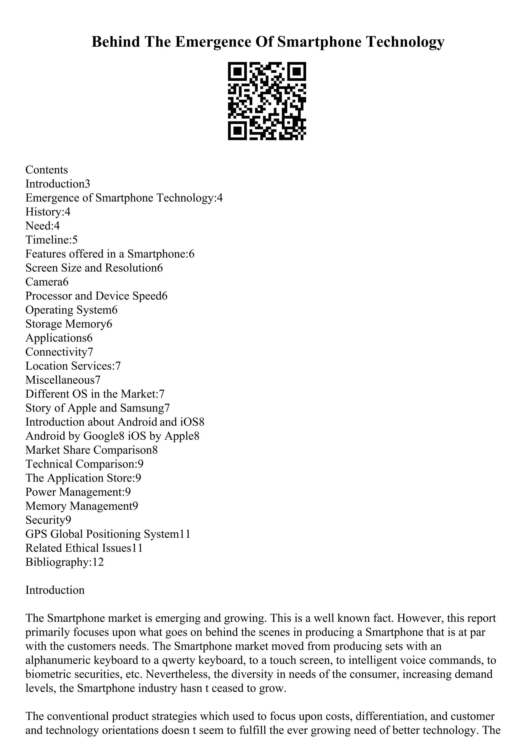 Behind The Emergence Of Smartphone Technology
Contents
Introduction3
Emergence of Smartphone Technology:4
History:4
Need:4
Timeline:5
Features offered in a Smartphone:6
Screen Size and Resolution6
Camera6
Processor and Device Speed6
Operating System6
Storage Memory6
Applications6
Connectivity7
Location Services:7
Miscellaneous7
Different OS in the Market:7
Story of Apple and Samsung7
Introduction about Android and iOS8
Android by Google8 iOS by Apple8
Market Share Comparison8
Technical Comparison:9
The Application Store:9
Power Management:9
Memory Management9
Security9
GPS Global Positioning System11
Related Ethical Issues11
Bibliography:12
Introduction
The Smartphone market is emerging and growing. This is a well known fact. However, this report
primarily focuses upon what goes on behind the scenes in producing a Smartphone that is at par
with the customers needs. The Smartphone market moved from producing sets with an
alphanumeric keyboard to a qwerty keyboard, to a touch screen, to intelligent voice commands, to
biometric securities, etc. Nevertheless, the diversity in needs of the consumer, increasing demand
levels, the Smartphone industry hasn t ceased to grow.
The conventional product strategies which used to focus upon costs, differentiation, and customer
and technology orientations doesn t seem to fulfill the ever growing need of better technology. The
 