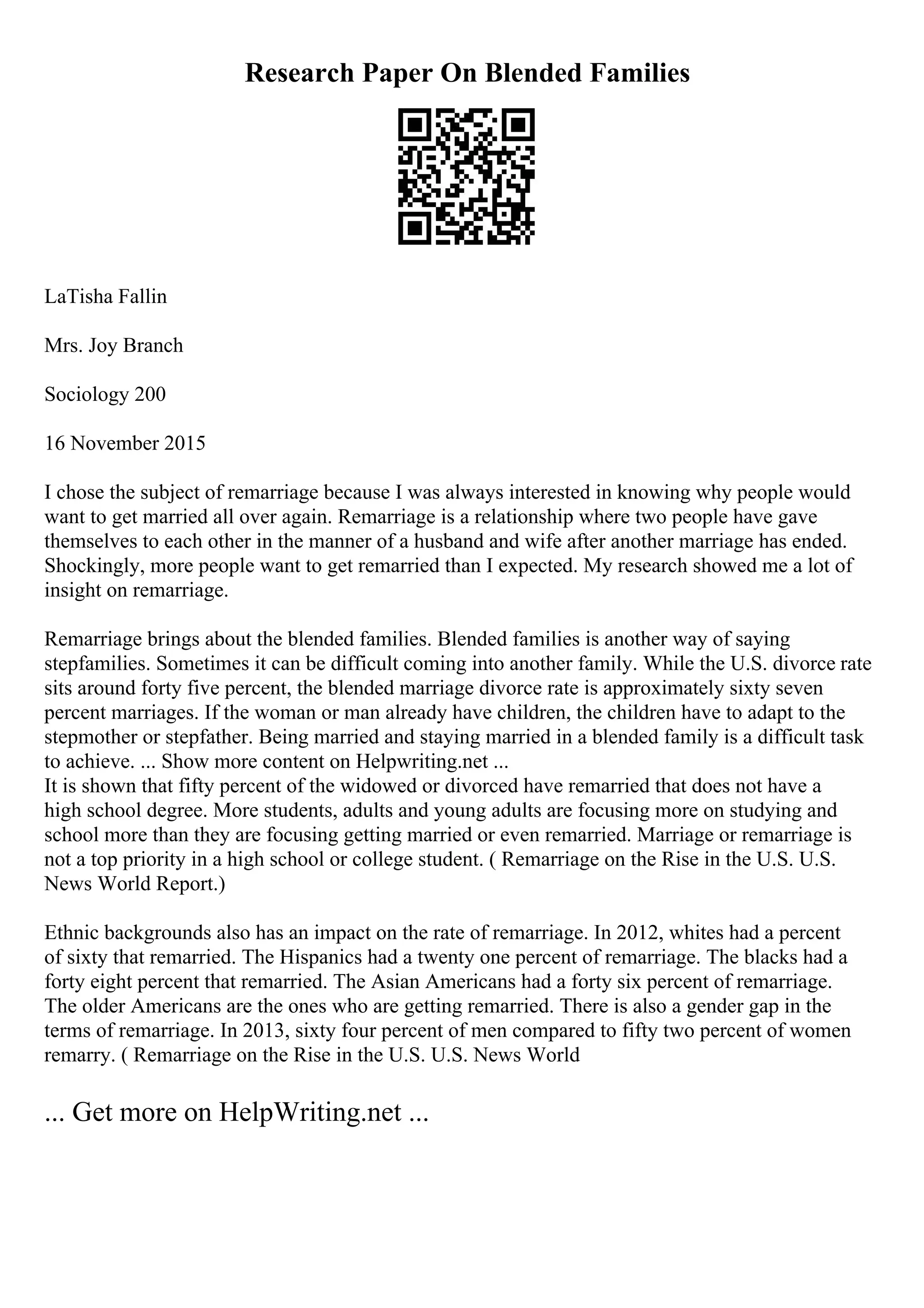 Research Paper On Blended Families
LaTisha Fallin
Mrs. Joy Branch
Sociology 200
16 November 2015
I chose the subject of remarriage because I was always interested in knowing why people would
want to get married all over again. Remarriage is a relationship where two people have gave
themselves to each other in the manner of a husband and wife after another marriage has ended.
Shockingly, more people want to get remarried than I expected. My research showed me a lot of
insight on remarriage.
Remarriage brings about the blended families. Blended families is another way of saying
stepfamilies. Sometimes it can be difficult coming into another family. While the U.S. divorce rate
sits around forty five percent, the blended marriage divorce rate is approximately sixty seven
percent marriages. If the woman or man already have children, the children have to adapt to the
stepmother or stepfather. Being married and staying married in a blended family is a difficult task
to achieve. ... Show more content on Helpwriting.net ...
It is shown that fifty percent of the widowed or divorced have remarried that does not have a
high school degree. More students, adults and young adults are focusing more on studying and
school more than they are focusing getting married or even remarried. Marriage or remarriage is
not a top priority in a high school or college student. ( Remarriage on the Rise in the U.S. U.S.
News World Report.)
Ethnic backgrounds also has an impact on the rate of remarriage. In 2012, whites had a percent
of sixty that remarried. The Hispanics had a twenty one percent of remarriage. The blacks had a
forty eight percent that remarried. The Asian Americans had a forty six percent of remarriage.
The older Americans are the ones who are getting remarried. There is also a gender gap in the
terms of remarriage. In 2013, sixty four percent of men compared to fifty two percent of women
remarry. ( Remarriage on the Rise in the U.S. U.S. News World
... Get more on HelpWriting.net ...
 