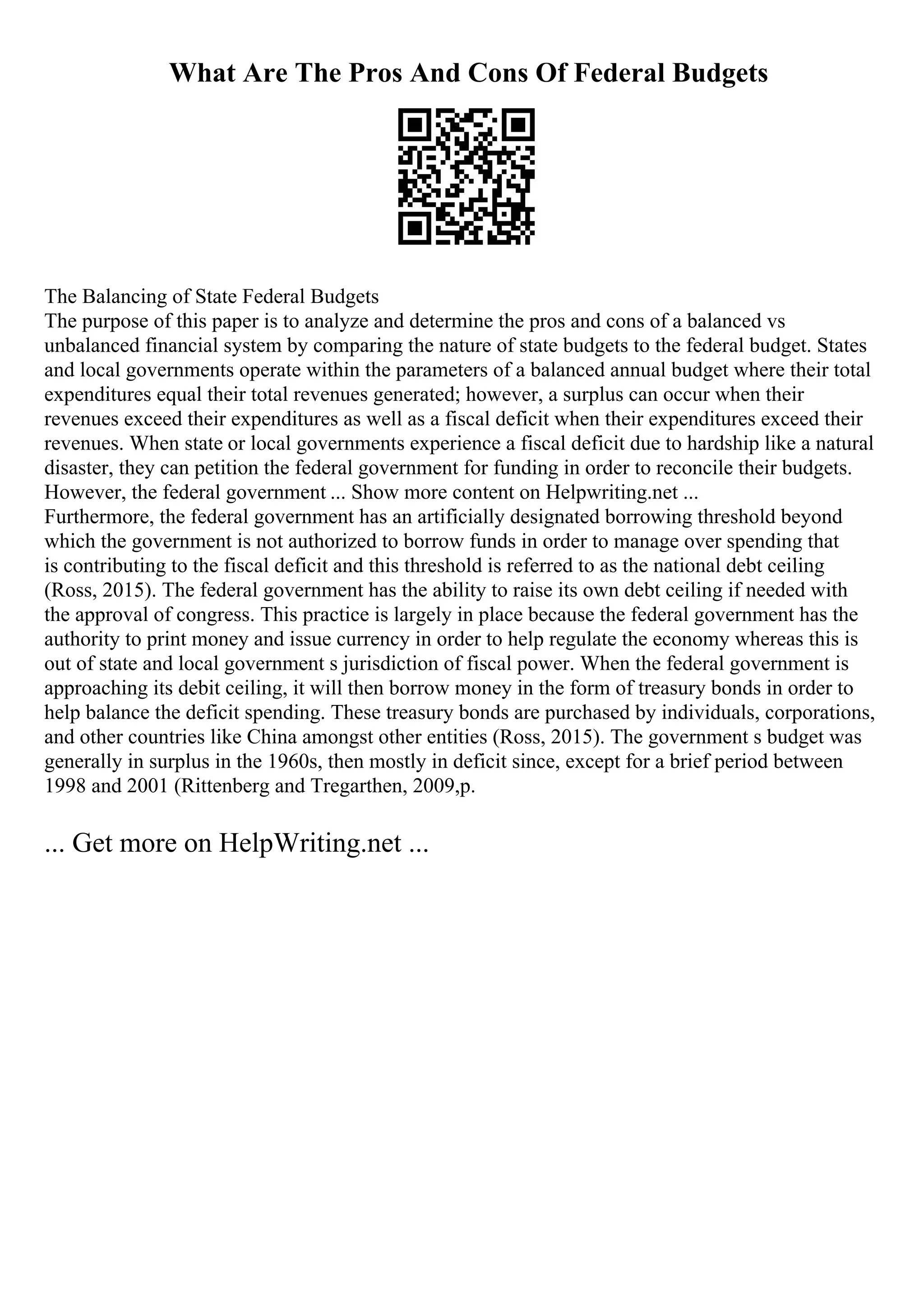 What Are The Pros And Cons Of Federal Budgets
The Balancing of State Federal Budgets
The purpose of this paper is to analyze and determine the pros and cons of a balanced vs
unbalanced financial system by comparing the nature of state budgets to the federal budget. States
and local governments operate within the parameters of a balanced annual budget where their total
expenditures equal their total revenues generated; however, a surplus can occur when their
revenues exceed their expenditures as well as a fiscal deficit when their expenditures exceed their
revenues. When state or local governments experience a fiscal deficit due to hardship like a natural
disaster, they can petition the federal government for funding in order to reconcile their budgets.
However, the federal government ... Show more content on Helpwriting.net ...
Furthermore, the federal government has an artificially designated borrowing threshold beyond
which the government is not authorized to borrow funds in order to manage over spending that
is contributing to the fiscal deficit and this threshold is referred to as the national debt ceiling
(Ross, 2015). The federal government has the ability to raise its own debt ceiling if needed with
the approval of congress. This practice is largely in place because the federal government has the
authority to print money and issue currency in order to help regulate the economy whereas this is
out of state and local government s jurisdiction of fiscal power. When the federal government is
approaching its debit ceiling, it will then borrow money in the form of treasury bonds in order to
help balance the deficit spending. These treasury bonds are purchased by individuals, corporations,
and other countries like China amongst other entities (Ross, 2015). The government s budget was
generally in surplus in the 1960s, then mostly in deficit since, except for a brief period between
1998 and 2001 (Rittenberg and Tregarthen, 2009,p.
... Get more on HelpWriting.net ...
 