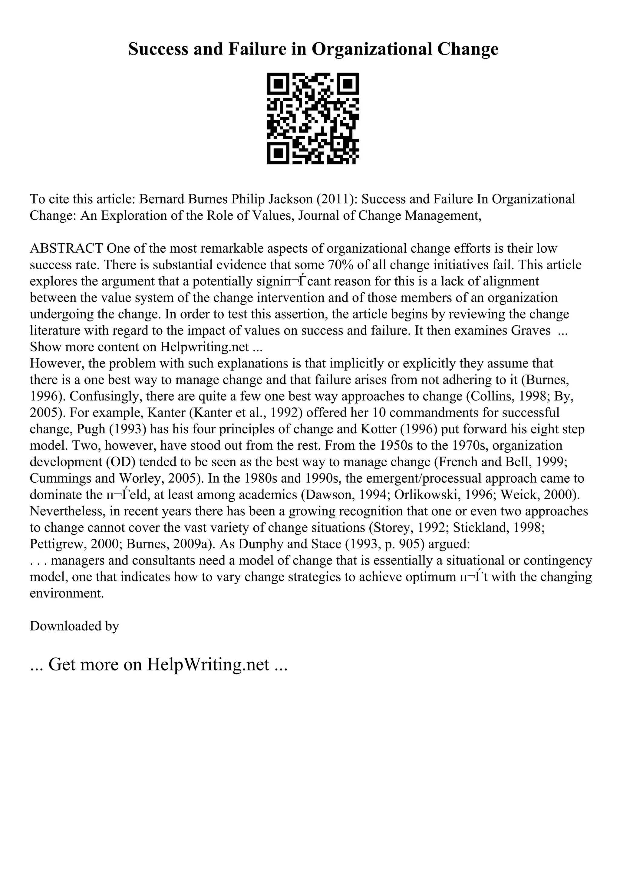 Success and Failure in Organizational Change
To cite this article: Bernard Burnes Philip Jackson (2011): Success and Failure In Organizational
Change: An Exploration of the Role of Values, Journal of Change Management,
ABSTRACT One of the most remarkable aspects of organizational change efforts is their low
success rate. There is substantial evidence that some 70% of all change initiatives fail. This article
explores the argument that a potentially signiп¬Ѓcant reason for this is a lack of alignment
between the value system of the change intervention and of those members of an organization
undergoing the change. In order to test this assertion, the article begins by reviewing the change
literature with regard to the impact of values on success and failure. It then examines Graves ...
Show more content on Helpwriting.net ...
However, the problem with such explanations is that implicitly or explicitly they assume that
there is a one best way to manage change and that failure arises from not adhering to it (Burnes,
1996). Confusingly, there are quite a few one best way approaches to change (Collins, 1998; By,
2005). For example, Kanter (Kanter et al., 1992) offered her 10 commandments for successful
change, Pugh (1993) has his four principles of change and Kotter (1996) put forward his eight step
model. Two, however, have stood out from the rest. From the 1950s to the 1970s, organization
development (OD) tended to be seen as the best way to manage change (French and Bell, 1999;
Cummings and Worley, 2005). In the 1980s and 1990s, the emergent/processual approach came to
dominate the п¬Ѓeld, at least among academics (Dawson, 1994; Orlikowski, 1996; Weick, 2000).
Nevertheless, in recent years there has been a growing recognition that one or even two approaches
to change cannot cover the vast variety of change situations (Storey, 1992; Stickland, 1998;
Pettigrew, 2000; Burnes, 2009a). As Dunphy and Stace (1993, p. 905) argued:
. . . managers and consultants need a model of change that is essentially a situational or contingency
model, one that indicates how to vary change strategies to achieve optimum п¬Ѓt with the changing
environment.
Downloaded by
... Get more on HelpWriting.net ...
 