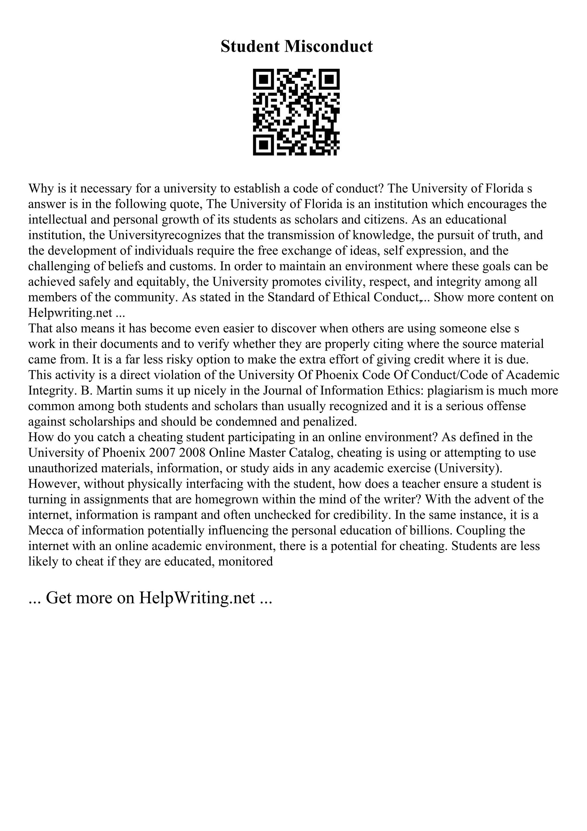 Student Misconduct
Why is it necessary for a university to establish a code of conduct? The University of Florida s
answer is in the following quote, The University of Florida is an institution which encourages the
intellectual and personal growth of its students as scholars and citizens. As an educational
institution, the Universityrecognizes that the transmission of knowledge, the pursuit of truth, and
the development of individuals require the free exchange of ideas, self expression, and the
challenging of beliefs and customs. In order to maintain an environment where these goals can be
achieved safely and equitably, the University promotes civility, respect, and integrity among all
members of the community. As stated in the Standard of Ethical Conduct,... Show more content on
Helpwriting.net ...
That also means it has become even easier to discover when others are using someone else s
work in their documents and to verify whether they are properly citing where the source material
came from. It is a far less risky option to make the extra effort of giving credit where it is due.
This activity is a direct violation of the University Of Phoenix Code Of Conduct/Code of Academic
Integrity. B. Martin sums it up nicely in the Journal of Information Ethics: plagiarism is much more
common among both students and scholars than usually recognized and it is a serious offense
against scholarships and should be condemned and penalized.
How do you catch a cheating student participating in an online environment? As defined in the
University of Phoenix 2007 2008 Online Master Catalog, cheating is using or attempting to use
unauthorized materials, information, or study aids in any academic exercise (University).
However, without physically interfacing with the student, how does a teacher ensure a student is
turning in assignments that are homegrown within the mind of the writer? With the advent of the
internet, information is rampant and often unchecked for credibility. In the same instance, it is a
Mecca of information potentially influencing the personal education of billions. Coupling the
internet with an online academic environment, there is a potential for cheating. Students are less
likely to cheat if they are educated, monitored
... Get more on HelpWriting.net ...
 